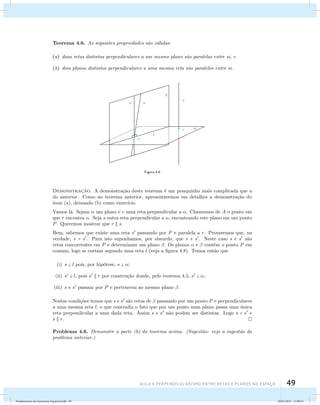 Teorema 4.6. As seguintes propriedades s˜ao v´alidas: 
(a) duas retas distintas perpendiculares a um mesmo plano s˜ao paralelas entre si, e 
(b) dois planos distintos perpendiculares a uma mesma reta s˜ao paralelos entre si. 
Figura 4.8 
Demonstrac¸˜ao. A demonstra¸c˜ao deste teorema ´e um pouquinho mais complicada que a 
do anterior. Como no teorema anterior, apresentaremos em detalhes a demonstra¸c˜ao do 
item (a), deixando (b) como exerc´ıcio. 
Vamos l´a. Sejam  um plano e r uma reta perpendicular a . Chamemos de A o ponto em 
que r encontra . Seja s outra reta perpendicular a , encontrando este plano em um ponto 
P. Queremos mostrar que r  s. 
Bem, sabemos que existe uma reta s passando por P e paralela a r. Provaremos que, na 
verdade, s = s. Para isto suponhamos, por absurdo, que s  s. Neste caso s e s s˜ao 
retas concorrentes em P e determinam um plano . Os planos  e  contˆem o ponto P em 
comum, logo se cortam segundo uma reta l (veja a figura 4.8). Temos ent˜ao que 
AUla 4: Perpendicularismo entre retas e planos no esapço 49 
(i) s  l pois, por hip´otese, s  ; 
(ii) s  l, pois s  r por constru¸c˜ao donde, pelo teorema 4.5, s  ; 
(iii) s e s passam por P e pertencem ao mesmo plano . 
Nestas condi¸c˜oes temos que s e s s˜ao retas de  passando por um ponto P e perpendiculares 
a uma mesma reta l, o que contradiz o fato que por um ponto num plano passa uma ´unica 
reta perpendicular a uma dada reta. Assim s e s n˜ao podem ser distintas. Logo s = s e 
s  r. 
Problema 4.6. Demonstre a parte (b) do teorema acima. (Sugest˜ao: veja a sugest˜ao do 
problema anterior.) 
Fundamentos de Geometria Espacial.indd 49 28/01/2013 11:09:35 
 