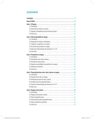 Sumário 
Introdução. . 7 
Nota do Editor. . 9 
Aula 1: O Espaço. . .11 
1.1 Introdução. . 11 
1.2 Elementos primitivos e axiomas . 13 
1.3 Algumas consequências dos axiomas do grupo I . 16 
1.4 Exercícios. . 18 
Aula 2: Mais propriedades do espaço . .21 
2.1 Introdução . 21 
2.2 Separação do espaço: semiespaços . 21 
2.3 Ângulos e congruência no espaço . 23 
2.4 O axioma das paralelas no espaço . 26 
2.5 Opcional: demonstração dos teoremas 2.1 e 2.9 . 28 
2.6 Exercícios . 32 
Aula 3: Paralelismo no espaço . .35 
3.1 Introdução . 35 
3.2 Paralelismo entre retas e planos . 35 
3.3 Paralelismo entre planos. . 37 
3.4 Algumas propriedades de paralelismo no espaço. . 38 
3.5 Problemas resolvidos . 40 
3.6 Exercícios. . 43 
Aula 4: Perpendicularismo entre retas e planos no espaço . .45 
4.1 Introdução . 45 
4.2 Ângulos entre retas no espaço . 45 
4.3 Perpendicularismo de retas e planos. . 47 
4.4 Existência de retas perpendiculares. . 50 
4.5 Opcional: demonstração dos teoremas 4.1 e 4.7 . 53 
4.6 Exercícios. . 56 
Aula 5: Ângulos entre planos . .59 
5.1 Introdução. . 59 
5.2 Ângulos entre planos: diedros . 59 
5.3 Planos perpendiculares . 62 
5.4 Construção de planos perpendiculares . 63 
5.5 Alguns problemas resolvidos . 64 
5.6 Exercícios. . 67 
Fundamentos de Geometria Espacial.indd 5 28/01/2013 11:09:23 
 