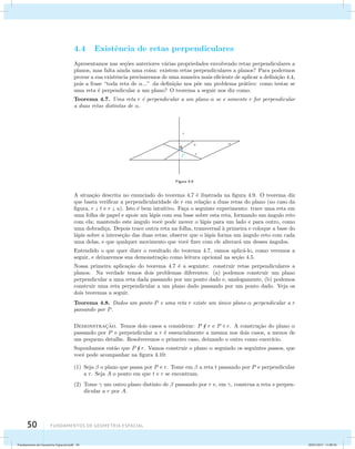 4.4 Existˆencia de retas perpendiculares 
Apresentamos nas se¸c˜oes anteriores v´arias propriedades envolvendo retas perpendiculares a 
planos, mas falta ainda uma coisa: existem retas perpendiculares a planos? Para podermos 
provar a sua existˆencia precisaremos de uma maneira mais eficiente de aplicar a defini¸c˜ao 4.4, 
pois a frase “toda reta de ...” da defini¸c˜ao nos p˜oe um problema pr´atico: como testar se 
uma reta ´e perpendicular a um plano? O teorema a seguir nos diz como. 
Teorema 4.7. Uma reta r ´e perpendicular a um plano  se e somente r for perpendicular 
a duas retas distintas de . 
50 Fundamentos de geometria espacial 
Figura 4.9 
A situa¸c˜ao descrita no enunciado do teorema 4.7 ´e ilustrada na figura 4.9. O teorema diz 
que basta verificar a perpendicularidade de r em rela¸c˜ao a duas retas do plano (no caso da 
figura, r  t e r  u). Isto ´e bem intuitivo. Fa¸ca o seguinte experimento: trace uma reta em 
uma folha de papel e apoie um l´apis com sua base sobre esta reta, formando um ˆangulo reto 
com ela; mantendo este ˆangulo vocˆe pode mover o l´apis para um lado e para outro, como 
uma dobradi¸ca. Depois trace outra reta na folha, transversal `a primeira e coloque a base do 
l´apis sobre a interse¸c˜ao das duas retas; observe que o l´apis forma um ˆangulo reto com cada 
uma delas, e que qualquer movimento que vocˆe fizer com ele alterar´a um desses ˆangulos. 
Entendido o que quer dizer o resultado do teorema 4.7, vamos aplic´a-lo, como veremos a 
seguir, e deixaremos sua demonstra¸c˜ao como leitura opcional na se¸c˜ao 4.5. 
Nossa primeira aplica¸c˜ao do teorema 4.7 ´e a seguinte: construir retas perpendiculares a 
planos. Na verdade temos dois problemas diferentes: (a) podemos construir um plano 
perpendicular a uma reta dada passando por um ponto dado e, analogamente, (b) podemos 
construir uma reta perpendicular a um plano dado passando por um ponto dado. Veja os 
dois teoremas a seguir. 
Teorema 4.8. Dados um ponto P e uma reta r existe um ´unico plano  perpendicular a r 
passando por P. 
Demonstrac¸˜ao. Temos dois casos a considerar: P  r e P  r. A constru¸c˜ao do plano  
passando por P e perpendicular a r ´e essencialmente a mesma nos dois casos, a menos de 
um pequeno detalhe. Resolveremos o primeiro caso, deixando o outro como exerc´ıcio. 
Suponhamos ent˜ao que P  r. Vamos construir o plano  seguindo os seguintes passos, que 
vocˆe pode acompanhar na figura 4.10: 
(1) Seja  o plano que passa por P e r. Tome em  a reta t passando por P e perpendicular 
a r. Seja A o ponto em que t e r se encontram. 
(2) Tome  um outro plano distinto de  passando por r e, em , construa a reta s perpen-dicular 
a r por A. 
Fundamentos de Geometria Espacial.indd 50 28/01/2013 11:09:36 
 