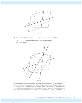 Figura 4.10 
(3) Ent˜ao o plano determinado por t e s ´e o plano  que procuramos. De fato: 
(i) r  t e r  s, por constru¸c˜ao, donde r  , pelo teorema 4.7; 
(ii) P  , j´a que P  t. 
Figura 4.11 
Para provar a unicidade, suponha que  seja outro plano passando por P e perpendicular a r. 
Ent˜ao , o plano determinado por P e r, corta  segundo uma reta t. Em particular, como 
r  , ent˜ao t  r. Assim temos duas retas, t e t, ambas passando por P e perpendiculares 
a r, o que ´e uma contradi¸c˜ao, j´a que a perpendicular a uma reta por um ponto dado ´e ´unica. 
Logo o plano  ´e o ´unico plano que passa por P e ´e perpendicular a r (veja a figura 4.11). 
AUla 4: Perpendicularismo entre retas e planos no esapço 51 
Fundamentos de Geometria Espacial.indd 51 28/01/2013 11:09:36 
 