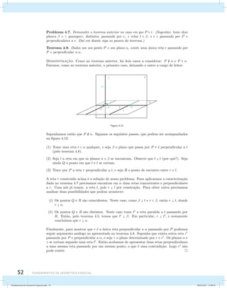 Problema 4.7. Demonstre o teorema anterior no caso em que P  r. (Sugest˜ao: tome dois 
planos  e  quaisquer, distintos, passando por r, e retas t  , s   passando por P e 
perpendiculares a r. Da´ı em diante siga os passos do teorema.) 
Teorema 4.9. Dados um um ponto P e um plano , existe uma ´unica reta r passando por 
P e perpendicular a . 
Demonstrac¸˜ao. Como no teorema anterior, h´a dois casos a considerar: P   e P  . 
Faremos, como no teorema anterior, o primeiro caso, deixando o outro a cargo do leitor. 
52 Fundamentos de geometria espacial 
Figura 4.12 
Suponhamos ent˜ao que P  . Sigamos os seguintes passos, que podem ser acompanhados 
na figura 4.12: 
(1) Tome uma reta t   qualquer, e seja  o plano que passa por P e ´e perpendicular a t 
(pelo teorema 4.8). 
(2) Seja l a reta em que os planos  e  se encontram. Observe que l  t (por quˆe?). Seja 
ainda Q o ponto em que l e t se cortam. 
(3) Trace por P a reta r perpendicular a l, e seja R o ponto de encontro entre r e l. 
A reta r constru´ıda acima ´e a solu¸c˜ao do nosso problema. Para aplicarmos a caracteriza¸c˜ao 
dada no teorema 4.7 precisamos encontrar em  duas retas concorrentes e perpendiculares 
a r. Uma n´os j´a temos: a reta l, pois r  l por constru¸c˜ao. Para obter outra precisamos 
analisar duas possibilidades que podem acontecer: 
(i) Os pontos Q e R s˜ao coincidentes. Neste caso, como   t e r  , ent˜ao r  t, donde 
r  . 
(ii) Os pontos Q e R s˜ao distintos. Neste caso tome t a reta paralela a t passando por 
R. Ent˜ao, pelo teorema 4.5, temos que t  . Em particular, r  t, e novamente 
conclu´ımos que r  . 
Finalmente, para mostrar que r ´e a ´unica reta perpendicular a  passando por P podemos 
seguir argumento an´alogo ao apresentado no teorema 4.8. Suponha que exista outra reta r 
passando por P e perpendicular a , e seja  o plano determinado por r e r. Os planos  e 
 se cortam segundo uma reta l. Ent˜ao acabamos de apresentar duas retas perpendiculares 
a uma mesma reta passando por um mesmo ponto, o que ´e uma contradi¸c˜ao. Logo r n˜ao 
pode existir. 
Fundamentos de Geometria Espacial.indd 52 28/01/2013 11:09:36 
 