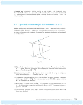 Problema 4.8. Demonstre o teorema anterior no caso em que P  . (Sugest˜ao: tome 
duas retas l e l contidas em  passando por P; tome  e  os planos perpendiculares a l 
e l, respectivamente, tamb´em passando por P. Verifique que a reta r comum a  e  ´e a 
reta procurada.) 
4.5 Opcional: demonstra¸c˜ao dos teoremas 4.1 e 4.7 
A seguir apresentamos as demonstra¸c˜oes dos teoremas 4.1 e 4.7. Come¸camos com o primeiro. 
Demonstrac¸˜ao. (Teorema 4.1) Esta ser´a nossa primeira demonstra¸c˜ao em que usaremos, 
no espa¸co, a congruˆencia de triˆangulos. Acompanhe na figura 4.13 os passos da argumenta¸c˜ao 
na listados abaixo. 
Figura 4.13 
(1) Sejam A e P os pontos em que r encontra s e que r encontra s, respectivamente. Tome 
B  r e R  r pontos de um mesmo lado do espa¸co em rela¸c˜ao ao plano determinado 
por s e s, de forma que AB  PR. 
(2) Analogamente, tome C  s e Q  s pontos de um mesmo lado do espa¸co em rela¸c˜ao ao 
plano determinado por r e r, de forma que AC  PQ. 
(3) Temos agora dois triˆangulos BAC e RPQ no espa¸co, em planos diferentes. Queremos 
mostrar que BAC  RPQ. Para isto vamos mostrar que BC  RQ e aplicar o crit´erio 
LLL de congruˆencia de triˆangulos. 
AUla 4: Perpendicularismo entre retas e planos no esapço 53 
(4) Como AB  PR, ent˜ao temos que 
 
BR   
AP (pois est˜ao no plano determinado por r e 
r e s˜ao determinadas por pontos equidistantes). Logo ABRP ´e um paralelogramo, e 
portanto AP  BR. 
(5) Analogamente mostra-se que ACQP tamb´em ´e um paralelogramo, e que AP  CQ 
(escreva os detalhes). 
Fundamentos de Geometria Espacial.indd 53 28/01/2013 11:09:36 
 