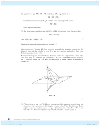 (6) Agora temos que 
 
AP   
BR e 
54 Fundamentos de geometria espacial 
 
AP   
CQ; logo 
 
BR   
CQ. Al´em disso 
BR  AP  CQ. 
Com isto mostramos que BCQR tamb´em ´e um paralelogramo! Assim 
BC  RQ, 
como quer´ıamos verificar. 
(7) Dos fatos acima conclu´ımos que BAC  RPQ pelo crit´erio LLL. Em particular, 
BAC  RPQ. 
Logo m((r, s))  m((r, s)). 
Agora apresentamos a demonstra¸c˜ao do teorema 4.7. 
Demonstrac¸˜ao. (Teorema 4.7) Se a reta r for perpendicular ao plano  ent˜ao, por de-fini 
¸c˜ao, ´e perpendicular a todas as retas de  que a cortam, em particular a duas retas 
distintas quaisquer dentre estas. 
A rec´ıproca ´e um pouco mais trabalhosa. Tomemos r uma reta perpendicular a duas retas 
s e s de . Seja P o ponto em que r encontra . Se t   ´e outra reta qualquer passando 
por P, queremos provar que r  t. Para isto seguiremos os passos a seguir (acompanhe na 
figura 4.14). 
Figura 4.14 
(1) Primeiro observe que s e s dividem  em quatro regi˜oes angulares, e que t passa por 
duas delas, correspondentes a dois ˆangulos opostos pelo v´ertice. Escolha uma destas 
regi˜oes e tome nas semirretas de s e s que a delimitam dois pontos B  s e C  s tais 
que PB  PC. Nestas condi¸c˜oes o segmento BC encontra t em um ponto K. 
Fundamentos de Geometria Espacial.indd 54 28/01/2013 11:09:37 
 
