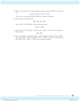 (2) Tome A e A pontos de r em lados opostos do espa¸co tais que PA  PA. Assim temos 
AUla 4: Perpendicularismo entre retas e planos no esapço 55 
que 
APB  APB  APC  APC, 
sendo todas as congruˆencias pelo crit´erio LAL (complete os detalhes). 
(3) Do item anterior deduzimos que 
AB  AB  AC  AC. 
Logo ABC  ABC donde, em particular, tiramos que 
ABC  ABC. 
(4) Dos dados dos itens anteriores conclu´ımos que ABK  ABK, pelo crit´erio LAL. 
Em particular, 
AK  AK. 
(5) Agora examinemos o triˆangulo AKA. Este triˆangulo ´e is´osceles com base AA, e 
P ´e ponto m´edio de AA. Logo KP ´e altura de AKA (por quˆe?). Em particular 
 
KP  
 
AA. Como t =  
KP e r = 
 
AA, temos o resultado desejado. 
Fundamentos de Geometria Espacial.indd 55 28/01/2013 11:09:37 
 