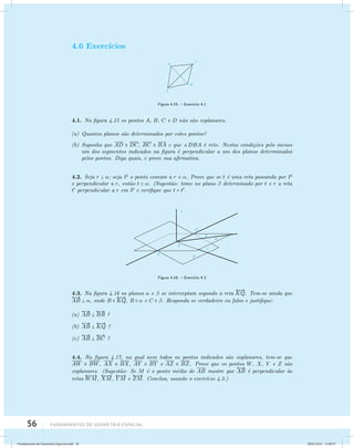 4.6 Exerc´ıcios 
 
KQ. Tem-se ainda que  
AB  , onde B   
KQ, R   e C  . Responda se verdadeiro ou falso e justifique: 
56 Fundamentos de geometria espacial 
Figura 4.15: – Exerc´ıcio 4.1 
4.1. Na figura 4.15 os pontos A, B, C e D n˜ao s˜ao coplanares. 
(a) Quantos planos s˜ao determinados por estes pontos? 
(b) Suponha que AD  DC, BC  BA e que DBA ´e reto. Nestas condi¸c˜oes pelo menos 
um dos segmentos indicados na figura ´e perpendicular a um dos planos determinados 
pelos pontos. Diga quais, e prove sua afirmativa. 
4.2. Seja r  ; seja P o ponto comum a r e . Prove que se t ´e uma reta passando por P 
e perpendicular a r, ent˜ao t  . (Sugest˜ao: tome no plano  determinado por t e r a reta 
t perpendicular a r em P e verifique que t = t. 
Figura 4.16: – Exerc´ıcio 4.3 
4.3. Na figura 4.16 os planos  e  se interceptam segundo a reta 
(a) 
 
AB   
BR ? 
(b) 
 
AB   
KQ ? 
(c) 
 
AB   
BC ? 
4.4. Na figura 4.17, na qual nem todos os pontos indicados s˜ao coplanares, tem-se que 
AW  BW, AX  BX, AY  BY e AZ  BZ. Prove que os pontos  
W, X, Y e Z s ˜ao 
coplanares. (Sugest˜ao: Se M ´e o ponto m´edio de AB mostre que 
AB ´e perpendicular `as 
retas 
 
WM, 
 
XM, 
 
YM e 
 
ZM. Conclua, usando o exerc´ıcio 4.2.) 
Fundamentos de Geometria Espacial.indd 56 28/01/2013 11:09:37 
 