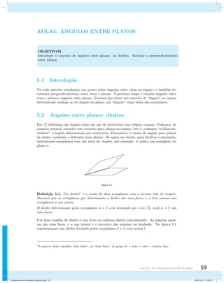 AUla 5: As Ângulos entre planos 59 
AULA5: ˆANGULOS ENTRE PLANOS 
OBJETIVOS 
Introduzir o conceito de ˆangulos entre planos: os diedros. Estudar o perpendicularismo 
entre planos. 
5.1 Introdu¸c˜ao 
Na aula anterior estudamos um pouco sobre ˆangulos entre retas no espa¸co, e tamb´em es-tudamos 
perpendicularismo entre retas e planos. A pr´oxima etapa ´e estudar ˆangulos entre 
retas e planos e ˆangulos entre planos. Veremos que existe um conceito de “ˆangulo” no espa¸co 
inteiramente an´alogo ao de ˆangulo no plano, um “ˆangulo” cujos lados s˜ao semiplanos. 
5.2 ˆAngulos entre planos: diedros 
Em [7] definimos um ˆangulo como um par de semirretas com origem comum. Podemos, de 
maneira natural, estender este conceito para planos no espa¸co, isto ´e, podemos “tridimensi-onalizar” 
o ˆangulo determinado por semirretas. Chamamos a vers˜ao de ˆangulo para planos 
de diedro, conforme a defini¸c˜ao mais abaixo. De agora em diante, para facilitar a exposi¸c˜ao, 
indicaremos semiplanos com um sinal de chap´eu; por exemplo, ˆ indica um semiplano do 
plano . 
ˆ 
ˆ 
l 
Figura 5.1 
Defini¸c˜ao 5.1. Um diedro1 ´e a uni˜ao de dois semiplanos com a mesma reta de origem. 
Dizemos que os semiplanos que determinam o diedro s˜ao suas faces, e a reta comum aos 
semiplanos a sua aresta. 
O diedro determinado pelos semiplanos ˆ e ˆ  ser´a denotado por (ˆ, ˆ ), onde ˆ e ˆ  s ˜ao 
suas faces. 
Um bom modelo de diedro ´e um livro ou caderno aberto parcialmente. As p´aginas opos-tas 
s˜ao suas faces, e a sua aresta ´e o encontro das mesmas na lombada. Na figura 5.1 
representamos um diedro formado pelos semiplanos ˆ e ˆ  com aresta l. 
1A palavra diedro significa “dois lados”, ou “duas faces”, do grego di- = dois, e -edro = cadeira, face. 
Fundamentos de Geometria Espacial.indd 59 28/01/2013 11:09:39 
 