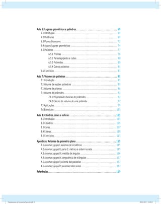 Aula 6: Lugares geométricos e poliedros . .69 
6.1 Introdução . 69 
6.2 Distâncias . 69 
6.3 Planos bissetores . 72 
6.4 Alguns lugares geométricos . 74 
6.5 Poliedros . 77 
6.5.1 Prismas . .78 
6.5.2 Paralelepípedos e cubos. . 80 
6.5.3 Pirâmides. . .80 
6.5.4 Outros poliedros . 81 
6.6 Exercícios . 83 
Aula 7: Volumes de poliedros . .85 
7.1 Introdução . 85 
7.2 Volume de regiões poliedrais . 85 
7.3 Volume de prismas . 86 
7.4 Volume de pirâmides. . 92 
7.4.1 Propriedades basicas de pirâmides. . 92 
7.4.2 Cálculo do volume de uma pirâmide. . 97 
7.5 Aplicações . 99 
7.6 Exercícios . .103 
Aula 8: Cilindros, cones e esferas . .105 
8.1 Introdução . .105 
8.2 Cilindros . .105 
8.3 Cones. . .107 
8.4 Esferas. . .110 
8.5 Exercícios. . .113 
Apêndices: Axiomas da geometria plana . .115 
A.1 Axiomas: grupo I, axiomas de incidência . .115 
A.2 Axiomas: grupo II, parte 1: métrica e ordem na reta. .115 
A.3 Axiomas: grupo III, medida de ângulos . .116 
A.4 Axiomas: grupo IV, congruência de triângulos . .117 
A.5 Axiomas: grupo V, axioma das paralelas . .117 
A.6 Axiomas: grupo VI, axiomas sobre áreas. . .117 
Referências. . .119 
Fundamentos de Geometria Espacial.indd 6 28/01/2013 11:09:23 
 