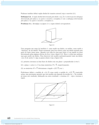 Podemos tamb´em definir regi˜ao diedral de maneira natural (veja o exerc´ıcio 2.1). 
Defini¸c˜ao 5.2. A regi˜ao diedral determinada pelo diedro (ˆ, ˆ ) ´e a interse¸c˜ao do subespa¸co 
determinado pelo plano  no qual se encontra o semiplano ˆ  com o subespa¸co determinado 
pelo plano  no qual se encontra o semiplano ˆ. 
Problema 5.1. Identifique na figura 5.1 a regi˜ao diedral correspondente. 
60 Fundamentos de geometria espacial 
Figura 5.2 
Uma pergunta que surge de imediato ´e: como medir um diedro, ou melhor, como medir a 
“abertura” de um diedro? Pense novamente num livro aberto como um diedro apoiado pela 
parte de baixo numa mesa. Quando vocˆe olha de cima para baixo vˆe um ˆangulo na mesa 
determinado pelas p´aginas abertas do livro (veja a figura 5.2). Esta ´e a ideia que podemos 
usar para medir um diedro. Para descrever este modelo matematicamente tome um diedro 
(ˆ, ˆ ) de aresta l e siga os passos abaixo (veja a figura 5.3): 
(1) primeiro cortamos as duas faces do diedro com um plano  perpendicular `a reta l; 
(2) o plano  corta ˆ e ˆ  em duas semirretas a e 
 
b , respectivamente; 
(3) as semirretas a e 
 
b determinam o ˆangulo (a , 
 
b ) em . 
Poder´ıamos definir a medida de (ˆ, ˆ ) como sendo a medida de (a , 
 
b ) constru´ıdo 
acima, mas precisamos garantir que esta medida n˜ao depende da escolha de . Na verdade, 
j´a temos este resultado, disfar¸cado em outro resultado: o teorema 4.1 – veja o teorema a 
seguir. 
ˆ 
ˆ 
b 
a 
 
Figura 5.3 
Fundamentos de Geometria Espacial.indd 60 28/01/2013 11:09:39 
 