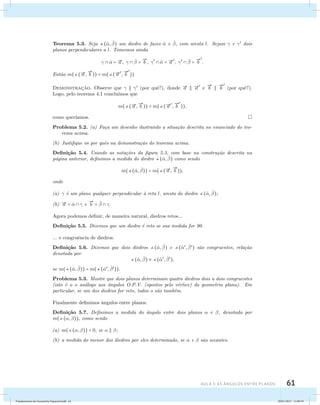 Teorema 5.3. Seja (ˆ, ˆ ) um diedro de faces ˆ e ˆ , com aresta l. Sejam  e  dois 
planos perpendiculares a l. Tomemos ainda 
AUla 5: As Ângulos entre planos 61 
  ˆ = a ,   ˆ  =  
b ,   ˆ = a 
 
,   ˆ  =  
b 
 
. 
Ent˜ao m((a , 
 
b )) = m((a 
 
, 
 
b 
 
)) 
Demonstrac¸˜ao. Observe que    (por quˆe?), donde a  a 
 
e 
 
b   
b 
 
(por quˆe?). 
Logo, pelo teorema 4.1 conclu´ımos que 
m((a , 
 
b )) = m((a 
 
, 
 
b 
 
)), 
como quer´ıamos. 
Problema 5.2. (a) Fa¸ca um desenho ilustrando a situa¸c˜ao descrita no enunciado do teo-rema 
acima. 
(b) Justifique os por quˆes na demonstra¸c˜ao do teorema acima. 
Defini¸c˜ao 5.4. Usando as nota¸c˜oes da figura 5.3, com base na constru¸c˜ao descrita na 
p´agina anterior, definimos a medida do diedro (ˆ, ˆ ) como sendo 
m((ˆ, ˆ )) = m((a , 
 
b )), 
onde 
(a)  ´e um plano qualquer perpendicular `a reta l, aresta do diedro (ˆ, ˆ ); 
(b) a = ˆ   e 
 
b = ˆ   . 
Agora podemos definir, de maneira natural, diedros retos... 
Defini¸c˜ao 5.5. Dizemos que um diedro ´e reto se sua medida for 90. 
... e congruˆencia de diedros. 
Defini¸c˜ao 5.6. Dizemos que dois diedros (ˆ, ˆ ) e (ˆ, ˆ ) s˜ao congruentes, rela¸c˜ao 
denotada por 
(ˆ, ˆ )  (ˆ, ˆ ), 
se m((ˆ, ˆ )) = m((ˆ, ˆ )). 
Problema 5.3. Mostre que dois planos determinam quatro diedros dois a dois congruentes 
(isto ´e o o an´alogo aos ˆangulos O.P.V. (opostos pelo v´ertice) da geometria plana). Em 
particular, se um dos diedros for reto, todos o s˜ao tamb´em. 
Finalmente definimos ˆangulos entre planos. 
Defini¸c˜ao 5.7. Definimos a medida do ˆangulo entre dois planos  e , denotada por 
m((, )), como sendo 
(a) m((, )) = 0, se   ; 
(b) a medida do menor dos diedros por eles determinado, se  e  s˜ao secantes. 
Fundamentos de Geometria Espacial.indd 61 28/01/2013 11:09:39 
 