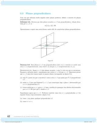 5.3 Planos perpendiculares 
Uma vez que sabemos medir ˆangulos entre planos podemos, definir o conceito de planos 
perpendiculares. 
Defini¸c˜ao 5.8. Dizemos que dois planos secantes  e  s˜ao perpendiculares, rela¸c˜ao deno-tada 
por   , se 
62 Fundamentos de geometria espacial 
m((, )) = 90. 
Apresentamos a seguir uma outra forma, muito ´util, de caracterizar planos perpendiculares. 
Figura 5.4 
Teorema 5.9. Dois planos  e  s˜ao perpendiculares entre si se e somente se existir uma 
reta a   (respectivamente, uma reta b  ) tal que a   (respectivamente, b  ). 
Demonstrac¸˜ao. Sejam  e  dois planos secantes, e seja l a reta em que se encontram. 
Fa¸camos a primeira parte: suponhamos que exista a   tal que a  . Queremos provar 
que   ; para isto vamos seguir os passos abaixo (acompanhe na figura 5.4): 
(a) seja P o ponto em que a encontra l; tome a reta r   que passa por P e ´e perpendicular 
a l; 
(b) ent˜ao a  l (por qual hip´otese?), e r  l por constru¸c˜ao; logo o plano  determinado por 
a e r ´e perpendicular a l; 
(c) temos ainda que a  r, pois a  ; logo a medida de quaisquer dos diedros determinados 
por  e  ´e 90 (por quˆe?), donde   . 
Suponhamos agora que   . Podemos construir uma reta a   perpendicular a  da 
seguinte forma (veja novamente a figura 5.4): 
(a) tome  um plano qualquer perpendicular a l; 
(b) tome a =   . 
Fundamentos de Geometria Espacial.indd 62 28/01/2013 11:09:40 
 
