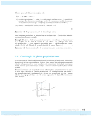 AUla 5: As Ângulos entre planos 63 
Observe que a ´e, de fato, a reta desejada, pois: 
(i) a  l, j´a que a   e   l; 
(ii) se r ´e a reta comum a  e  ent˜ao a  r, pois estamos supondo que    e a medida de 
quaisquer dos diedros determinados por  e  ´e 90, exatamente a medida de quaisquer 
dos ˆangulos determinados por a e r (reveja a defini¸c˜ao de medida de diedros); 
(iii) assim a ´e perpendicular a duas retas de , e portanto a  . 
Problema 5.4. Responda aos por quˆes da demonstra¸c˜ao acima. 
Uma consequˆencia (indireta) da demonstra¸c˜ao do teorema acima ´e a propriedade seguinte, 
apresentada na forma de exemplo. 
Exemplo 5.1. Se    e l =   , ent˜ao toda reta r   perpendicular a l ´e perpendicular 
a . De fato, seja P o ponto de encontro de l e r, e tome t   a reta que passa por P 
e ´e perpendicular a l. Ent˜ao o plano  determinado por r e t ´e perpendicular a l. Assim, 
m((r, t)) = 90, pela defini¸c˜ao de perpendicularidade de planos. Logo r  .  
Problema 5.5. Complete os detalhes do exemplo acima e fa¸ca um desenho que o ilustre. 
5.4 Constru¸c˜ao de planos perpendiculares 
A caracteriza¸c˜ao do teorema 5.9 permite a constru¸c˜ao de planos perpendiculares, em analogia 
`a constru¸c˜ao de retas perpendiculares. Explico: vimos que por um dado ponto e uma dada 
reta (ou dado plano) pode-se tra¸car uma ´unica reta perpendicular `a reta dada (ou ao plano 
dado). Veremos agora as constru¸c˜oes an´alogas a estas no contexto “ponto × plano” e “reta 
× plano”. 
Primeiro observe que por um ponto P passam infinitos planos perpendiculares a um plano 
 dado: basta tra¸car por P a reta r perpendicular a , e todos os planos que contˆem r 
s˜ao perpendiculares a . Analogamente, se r ´e uma reta perpendicular a , por r passam 
infinitos planos perpendiculares a , pelo mesmo argumento. Na figura 5.5 representamos 
estas situa¸c˜oes. 
Figura 5.5 
Fundamentos de Geometria Espacial.indd 63 28/01/2013 11:09:40 
 