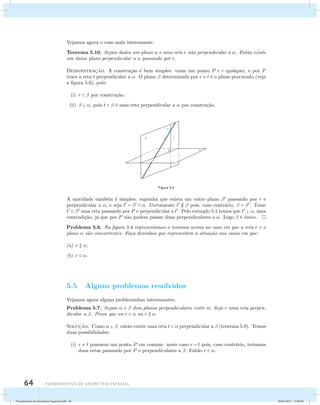 Vejamos agora o caso mais interessante. 
Teorema 5.10. Sejam dados um plano  e uma reta r n˜ao perpendicular a . Ent˜ao existe 
um ´unico plano perpendicular a  passando por r. 
Demonstrac¸˜ao. A constru¸c˜ao ´e bem simples: tome um ponto P  r qualquer, e por P 
trace a reta t perpendicular a . O plano  determinado por r e t ´e o plano procurado (veja 
a figura 5.6), pois: 
(i) r   por constru¸c˜ao; 
(ii)   , pois t   ´e uma reta perpendicular a  por constru¸c˜ao. 
64 Fundamentos de geometria espacial 
Figura 5.6 
A unicidade tamb´em ´e simples: suponha que exista um outro plano  passando por r e 
perpendicular a , e seja l =   . Certamente l   pois, caso contr´ario,  = . Tome 
t   uma reta passando por P e perpendicular a l. Pelo exemplo 5.1 temos que t  , uma 
contradi¸c˜ao, j´a que por P n˜ao podem passar duas perpendiculares a . Logo  ´e ´unico. 
Problema 5.6. Na figura 5.6 representamos o teorema acima no caso em que a reta r e o 
plano  s˜ao concorrentes. Fa¸ca desenhos que representem a situa¸c˜ao nos casos em que: 
(a) r  ; 
(b) r  . 
5.5 Alguns problemas resolvidos 
Vejamos agora alguns probleminhas interessantes. 
Problema 5.7. Sejam  e  dois planos perpendiculares entre si. Seja r uma reta perpen-dicular 
a . Prove que ou r   ou r  . 
Soluc¸˜ao. Como   , ent˜ao existe uma reta t   perpendicular a  (teorema 5.9). Temos 
duas possibilidades: 
(i) r e t possuem um ponto P em comum: neste caso r = t pois, caso contr´ario, ter´ıamos 
duas retas passando por P e perpendiculares a . Ent˜ao r  . 
Fundamentos de Geometria Espacial.indd 64 28/01/2013 11:09:40 
 
