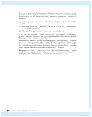 Soluc¸˜ao. A propriedade fundamental para lidar com retas reversas ´e a descrita no pro-blema 
3.9: existem dois planos  e , ´unicos, tais que    e r  , s  . Usando este fato 
vamos construir uma reta perpendicular a r e s, seguindo os passos abaixo (acompanhe na 
figura 5.8): 
(a) Tome  o plano que passa por r e ´e perpendicular a . Ent˜ao, pelo problema anterior, 
  . 
(b) Observe em seguida que s ´e secante a . De fato, se s   ou se s   ent˜ao ter´ıamos 
s  r, o que n˜ao ´e poss´ıvel. 
(c) Pelo ponto P em que s encontra  trace a reta t perpendicular a . 
A reta t ´e a reta procurada. De fato, temos que t   pelo problema 5.7 (complete os 
detalhes!); logo t e r s˜ao secantes pois est˜ao contidas no mesmo plano e n˜ao s˜ao paralelas. 
Finalmente, como t   ent˜ao, em particular, t  r. 
Resta mostrar a unicidade. Suponha que exista outra reta t perpendicular a r e s. Observe 
que t   (veja o problema a seguir), donde t  t, pelo teorema 4.6. Seja  o plano 
determinado por t e t. Como r ´e concorrente a t e t, ent˜ao r  ; analogamente s  . Ora, 
isto ´e uma contradi¸c˜ao, pois r e s s˜ao reversas e portanto n˜ao podem pertencer a um mesmo 
plano. Logo n˜ao pode haver outra reta perpendicular a r e s al´em de t. 
Problema 5.11. Sejam r e s duas retas reversas. Sejam  o plano passando por r e paralelo 
a s. Se t ´e uma reta perpendicular simultaneamente a r e s mostre que t  . (Sugest˜ao: se 
r  t = {P}, tome s a reta paralela a s passando por P e mostre que t  s.) 
66 Fundamentos de geometria espacial 
Fundamentos de Geometria Espacial.indd 66 28/01/2013 11:09:41 
 