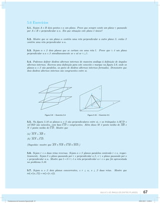 5.6 Exerc´ıcios 
5.1. Sejam A e B dois pontos e  um plano. Prove que sempre existe um plano  passando 
por A e B e perpendicular a . Em que situa¸c˜ao este plano ´e ´unico? 
5.2. Mostre que se um plano  cont´em uma reta perpendicular a outro plano , ent˜ao  
cont´em uma reta perpendicular a . 
5.3. Sejam  e  dois planos que se cortam em uma reta l. Prove que  ´e um plano 
perpendicular a  e  simultaneamente se e s´o se   l. 
5.4. Podemos definir diedros alternos internos de maneira an´aloga `a defini¸c˜ao de ˆangulos 
alternos internos. Escreva uma defini¸c˜ao para este conceito e marque na figura 5.9, onde os 
planos  e  s˜ao paralelos, os pares de diedros alternos internos formados. Demonstre que 
dois diedros alternos internos s˜ao congruentes entre si. 
Figura 5.9: – Exerc´ıcio 5.4 Figura 5.10: – Exerc´ıcio 5.5 
5.5. Na figura 5.10 os planos  e  s˜ao perpendiculares entre si, e os triˆangulos ACD e 
CBD s˜ao is´osceles, com base CD e congruentes. Al´em disso M ´e ponto m´edio de AB e 
N ´e ponto m´edio de CD. Mostre que 
AUla 5: As Ângulos entre planos 67 
(a) MN  AB e 
(b) MN  CD. 
(Sugest˜ao: mostre que AN  NB e CM MD.) 
5.6. Sejam r e s duas retas reversas. Sejam  e  planos paralelos contendo r e s, respec-tivamente. 
Sejam  o plano passando por r e perpendicular a , e  o plano passando por s 
e perpendicular a . Mostre que t =    ´e a reta perpendicular a r e s que foi apresentada 
no problema 5.10. 
5.7. Sejam  e  dois planos concorrentes, e r  , s   duas retas. Mostre que 
m((, )) = m((r, s)). 
Fundamentos de Geometria Espacial.indd 67 28/01/2013 11:09:41 
 