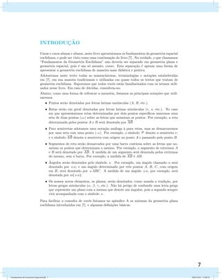 7 
Introdu¸c˜ao 
INTRODUC¸ ˜AO 
Caras e caros alunas e alunos, neste livro apresentamos os fundamentos da geometria espacial 
euclidiana, e pode ser visto como uma continua¸c˜ao do livro [7]. Na verdade, o que chamamos 
“Fundamentos da Geometria Euclidiana” n˜ao deveria ser separado em geometria plana e 
geometria espacial, pois ´e um s´o assunto, coeso. Esta separa¸c˜ao ´e apenas uma forma de 
apresentar a geometria euclidiana de maneira mais did´atica e pr´atica. 
Adotaremos neste texto todas as nomenclaturas, terminologias e nota¸c˜oes estabelecidas 
em [7], em sua maioria tradicionais e utilizadas em quase todos os textos que tratam de 
geometria euclidiana. Suporemos que todos vocˆes est˜ao familiarizados com os termos utili-zados 
nesse livro. Em caso de d´uvidas, consultem-no. 
Abaixo, como uma forma de refrescar a mem´oria, listamos as principais nota¸c˜oes que utili-zaremos. 
Pontos serao ˜denotados por letras latinas maiusculas ´(A, B, etc.). 
Retas serao ˜em geral denotadas por letras latinas minusculas ´(r, s, etc.). No caso 
em que apresentarmos retas determinadas por dois pontos espec´ıficos usaremos uma 
seta de duas pontas () sobre as letras que nomeiam os pontos. Por exemplo, a reta 
 
determinada pelos pontos A e B sera ´denotada por 
AB. 
Para semirretas adotamos uma notac¸ao ˜analoga ´a `para retas, mas as demarcaremos 
por uma seta com uma ponta (). Por exemplo, o s´ımbolo r denota a semirreta r; 
 
e o s´ımbolo 
AB denota a semirreta com origem no ponto A e passando pelo ponto B. 
Segmentos de reta ser˜ao demarcados por uma barra cont´ınua sobre as letras que no-meiam 
os pontos que determinam o mesmo. Por exemplo, o segmento de extremos A 
e B ser´a denotado por AB. A medida de um segmento ser´a denotada pelos extremos 
do mesmo, sem a barra. Por exemplo, a medida de AB ´e AB. 
ˆAngulos ser˜ao denotados pelo s´ımbolo . Por exemplo, um ˆangulo chamado  ser´a 
denotado por ; e um ˆangulo determinado por trˆes pontos A, B, C, com origem 
em B, ser´a denotado por ABC. A medida de um ˆangulo , por exemplo, ser´a 
denotada por m(). 
Os nossos novos elementos, os planos, ser˜ao denotados, como manda a tradi¸c˜ao, por 
letras gregas min´usculas (, , , etc.). N˜ao h´a perigo de confundir uma letra grega 
que represente um plano com a mesma que denote um ˆangulos, pois a segunda sempre 
vir´a acompanhada com o s´ımbolo . 
Para facilitar a consulta de vocˆes listamos no apˆendice A os axiomas da geometria plana 
euclidiana introduzidos em [7], e algumas defini¸c˜oes b´asicas. 
5 
Fundamentos de Geometria Espacial.indd 7 28/01/2013 11:09:23 
 
