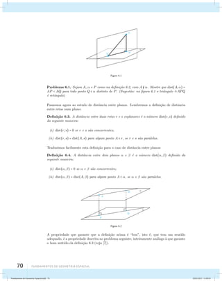 70 Fundamentos de geometria espacial 
Figura 6.1 
Problema 6.1. Sejam A,  e P como na defini¸c˜ao 6.2, com A  . Mostre que dist(A,) = 
AP  AQ para todo ponto Q   distinto de P. (Sugest˜ao: na figura 6.1 o triˆangulo APQ 
´e retˆangulo) 
Passemos agora ao estudo de distˆancia entre planos. Lembremos a defini¸c˜ao de distˆancia 
entre retas num plano: 
Defini¸c˜ao 6.3. A distˆancia entre duas retas r e s coplanares ´e o n´umero dist(r, s) definido 
da seguinte maneira: 
(i) dist(r, s) = 0 se r e s s˜ao concorrentes; 
(ii) dist(r, s) = dist(A, s) para algum ponto A  r, se r e s s˜ao paralelas. 
Traduzimos facilmente esta defini¸c˜ao para o caso de distˆancia entre planos: 
Defini¸c˜ao 6.4. A distˆancia entre dois planos  e  ´e o n´umero dist(, ) definido da 
seguinte maneira: 
(i) dist(, ) = 0 se  e  s˜ao concorrentes; 
(ii) dist(, ) = dist(A, ) para algum ponto A  , se  e  s˜ao paralelos. 
Figura 6.2 
A propriedade que garante que a defini¸c˜ao acima ´e “boa”, isto ´e, que tem um sentido 
adequado, ´e a propriedade descrita no problema seguinte, inteiramente an´aloga `a que garante 
o bom sentido da defini¸c˜ao 6.3 (veja [7]). 
Fundamentos de Geometria Espacial.indd 70 28/01/2013 11:09:43 
 