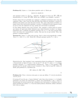 Problema 6.2. Sejam  e  dois planos paralelos entre si. Mostre que 
AUla 6: Lugares geométricos e poliedros 71 
dist(A, ) = dist(B,) 
para quaisquer pontos A e B de . (Sugest˜ao: Na figura 6.2 temos que AP e BQ s ˜ao 
perpendiculares a , donde AP  BQ. Mostre que APQB ´e um retˆangulo e conclua.) 
O leitor atento deve ter percebido que “pulamos” a defini¸c˜ao de distˆancia entre retas n˜ao 
coplanares. Bem, o fato ´e que fica mais f´acil falar disto depois de introduzir o conceito de 
distˆancia entre planos, por causa das retas reversas. Sim, como todos devem se lembrar, no 
espa¸co temos retas concorrentes, paralelas e reversas, e a defini¸c˜ao 6.3 sobre apenas os casos 
em que as retas s˜ao coplanares (ou seja, quando s˜ao concorrentes ou paralelas). 
E como definir distˆancia entre retas reversas? Ora, seguindo a mesma forma de pensar 
que usamos at´e agora para definir distˆancia entre v´arios elementos no plano e no espa¸co, 
poder´ıamos usar o resultado do problema resolvido 5.10: se r e s s˜ao retas reversas ent˜ao 
existe uma ´unica reta t perpendicular a ambas. Mas usar isto em que sentido? Bem, veja 
primeiro o resultado seguinte: 
Teorema 6.5. Sejam r e s duas retas reversas. Seja t a ´unica reta perpendicular a ambas. 
Tome t  r = {R} e t  s = {S}. Ent˜ao RS  PQ para quaisquer pontos P  r e Q  s. 
Figura 6.3 
Demonstrac¸˜ao. Este resultado ´e uma consequˆencia direta do problema 6.1. Acompanhe 
a demonstra¸c˜ao na figura 6.3 para o caso em que P  R e Q  S: sejam  e  os planos 
paralelos contendo r e s, respectivamente (lembram-se?). Tome l a reta paralela a 
 
PQ 
passando por R e seja Q o ponto em que l encontra . Ora, ´e f´acil ver que RS = dist(, ) 
donde, pelo problema 6.1, conclu´ımos que 
RS = dist(, )  RQ = PQ. 
Problema 6.3. Prove o teorema acima para os casos que faltam: P e/ou Q coincidentes 
com R e/ou S. 
O teorema 6.5 nos diz que a “menor distˆancia” entre duas retas reversas r e s ´e atingida 
justamente nos pontos que determinam a (´unica) reta perpendicular a elas, e vimos na 
demonstra¸c˜ao do teorema anterior que a distˆancia entre esses pontos ´e a distˆancia entre os 
planos paralelos que contˆem r e s. Com estes dados podemos, finalmente, definir a distˆancia 
entre retas no espa¸co: 
Fundamentos de Geometria Espacial.indd 71 28/01/2013 11:09:43 
 