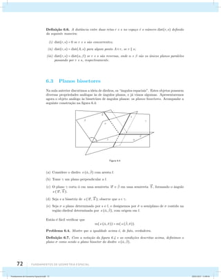 Defini¸c˜ao 6.6. A distˆancia entre duas retas r e s no espa¸co ´e o n´umero dist(r, s) definido 
da seguinte maneira: 
(i) dist(r, s) = 0 se r e s s˜ao concorrentes; 
(ii) dist(r, s) = dist(A, s) para algum ponto A  r, se r  s; 
(iii) dist(r, s) = dist(, ) se r e s s˜ao reversas, onde  e  s˜ao os ´unicos planos paralelos 
passando por r e s, respectivamente. 
6.3 Planos bissetores 
Na aula anterior discutimos a ideia de diedros, os “ˆangulos espaciais”. Estes objetos possuem 
diversas propriedades an´alogas `as de ˆangulos planos, e j´a vimos algumas. Apresentaremos 
agora o objeto an´alogo `as bissetrizes de ˆangulos planos: os planos bissetores. Acompanhe a 
seguinte constru¸c˜ao na figura 6.4: 
72 Fundamentos de geometria espacial 
ˆ 
ˆ 
 
b 
a 
s 
 
l 
Figura 6.4 
(a) Considere o diedro (ˆ, ˆ ) com aresta l. 
(b) Tome  um plano perpendicular a l. 
(c) O plano  corta ˆ em uma semirreta a e ˆ  em uma semirreta 
 
b , formando o ˆangulo 
(a , 
 
b ). 
(d) Seja s a bissetriz de (a , 
 
b ); observe que s  . 
(e) Seja  o plano determinado por s e l, e designemos por ˆ o semiplano de  contido na 
regi˜ao diedral determinada por (ˆ, ˆ ), com origem em l. 
Ent˜ao ´e f´acil verificar que 
m((ˆ, ˆ)) = m(( ˆ , ˆ)). 
Problema 6.4. Mostre que a igualdade acima ´e, de fato, verdadeira. 
Defini¸c˜ao 6.7. Com a nota¸c˜ao da figura 6.4 e as condi¸c˜oes descritas acima, definimos o 
plano  como sendo o plano bissetor do diedro (ˆ, ˆ ). 
Fundamentos de Geometria Espacial.indd 72 28/01/2013 11:09:44 
 