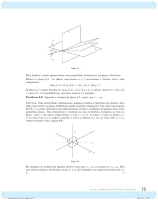 AUla 6: Lugares geométricos e poliedros 73 
Figura 6.5 
Para finalizar a se¸c˜ao apresentamos uma propriedade interessante dos planos bissetores. 
Observe a figura 6.5. Os planos concorrentes  e  determinam 4 diedros, dois a dois 
congruentes: 
(ˆ1, ˆ 1)  (ˆ2, ˆ 2) e (ˆ1, ˆ 2)  (ˆ2, ˆ 1). 
O plano 1 ´e o plano bissetor de (ˆ1, ˆ 1) e (ˆ2, ˆ 2), e 2 ´e o plano bissetor de (ˆ1, ˆ 2) 
e (ˆ2, ˆ 1). A propriedade que queremos mostrar ´e a seguinte: 
Problema 6.5. Seguindo a nota¸c˜ao da figura 6.5, mostre que 1  2. 
Soluc¸˜ao. Esta propriedade ´e inteiramente an´aloga `a relativa a bissetrizes de ˆangulos: duas 
retas concorrentes no plano determinam quatro ˆangulos, congruentes dois a dois (s˜ao ˆangulos 
O.P.V.), e as duas bissetrizes s˜ao perpendiculares (reveja o resultado em qualquer livro sobre 
geometria plana). Para demonstrar o resultado no caso de diedros, reduzimos ao caso no 
plano: tome  um plano perpendicular `a reta l =   . O plano  corta os planos  e 
 em duas retas a e b, respectivamente; e corta os planos 1 e 2 em duas retas s1 e s2, 
respectivamente (veja a figura 6.6). 
Figura 6.6 
Da defini¸c˜ao de medidas de ˆangulos diedros temos que 1  2 se somente se s1  s2. Mas 
esta ´ultima rela¸c˜ao ´e verdadeira, j´a que s1 e s2 s˜ao bissetrizes dos ˆangulos formados por a e 
b. 
Fundamentos de Geometria Espacial.indd 73 28/01/2013 11:09:44 
 