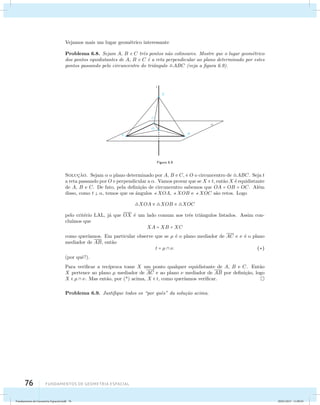 Vejamos mais um lugar geom´etrico interessante 
Problema 6.8. Sejam A, B e C trˆes pontos n˜ao colineares. Mostre que o lugar geom´etrico 
dos pontos equidistantes de A, B e C ´e a reta perpendicular ao plano determinado por estes 
pontos passando pelo circuncentro do triˆangulo ABC (veja a figura 6.9). 
76 Fundamentos de geometria espacial 
Figura 6.9 
Soluc¸˜ao. Sejam  o plano determinado por A, B e C, e O o circuncentro de ABC. Seja t 
a reta passando por O e perpendicular a . Vamos provar que se X  t, ent˜ao X ´e equidistante 
de A, B e C. De fato, pela defini¸c˜ao de circuncentro sabemos que OA = OB = OC. Al´em 
disso, como t  , temos que os ˆangulos XOA, XOB e XOC s˜ao retos. Logo 
XOA  XOB  XOC 
pelo crit´erio LAL, j´a que OX ´e um lado comum aos trˆes triˆangulos listados. Assim con-clu 
´ımos que 
XA = XB = XC 
como quer´ıamos. Em particular observe que se μ ´e o plano mediador de AC e  ´e o plano 
mediador de AB, ent˜ao 
t = μ  . () 
(por quˆe?). 
Para verificar a rec´ıproca tome X um ponto qualquer equidistante de A, B e C. Ent˜ao 
X pertence ao plano μ mediador de AC e ao plano  mediador de AB por defini¸c˜ao, logo 
X  μ  . Mas ent˜ao, por (*) acima, X  t, como quer´ıamos verificar. 
Problema 6.9. Justifique todos os “por quˆes” da solu¸c˜ao acima. 
Fundamentos de Geometria Espacial.indd 76 28/01/2013 11:09:45 
 