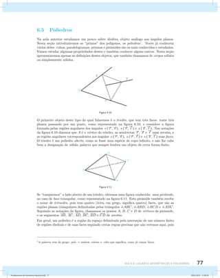 AUla 6: Lugares geométricos e poliedros 77 
6.5 Poliedros 
Na aula anterior estudamos um pouco sobre diedros, objeto an´alogo aos ˆangulos planos. 
Nesta se¸c˜ao introduziremos os “primos” dos pol´ıgonos, os poliedros1. Vocˆes j´a conhecem 
v´arios deles: cubos, paralelogramos, prismas e pirˆamides s˜ao os mais conhecidos e estudados. 
Vamos estudar algumas propriedades destes e tamb´em conhecer alguns outros. Nesta se¸c˜ao 
apresentaremos apenas as defini¸c˜oes destes objetos, que tamb´em chamamos de corpos s´olidos 
ou simplesmente s´olidos. 
Figura 6.10 
O primeiro objeto deste tipo do qual falaremos ´e o triedro, que tem trˆes faces: tome trˆes 
planos passando por um ponto, como representado na figura  
6.10, e considere a figura 
formada pelas regi˜oes angulares dos ˆangulos (r ,s ), (r , 
t ) e (s , 
 
t ). Nas nota¸c˜oes 
da figura 6.10 dizemos que A ´e o v´ertice do triedro, as semirretas r , s e 
 
t suas arestas, e 
as regi˜oes angulares correspondentes aos ˆangulos (r ,s ), (r , 
 
t ) e (s , 
 
t ) suas faces. 
O triedro ´e um poliedro aberto, como se fosse uma esp´ecie de copo infinito, e n˜ao lhe cabe 
bem a designa¸c˜ao de s´olido, palavra que sempre lembra um objeto de certa forma finito. 
Figura 6.11 
Se “tamparmos” o lado aberto de um triedro, obtemos uma figura conhecida: uma pirˆamide, 
no caso de base triangular, como representado na figura 6.11. Esta pirˆamide tamb´em recebe 
o nome de tetraedro, pois tem quatro (tetra, em grego, significa quatro) faces, que s˜ao as 
regi˜oes planas triangulares delimitadas pelos triˆangulos ABC, ABD, BCD e ADC. 
Seguindo as nota¸c˜oes da figura, chamamos os pontos A, B, C e D de v´ertices da pirˆamide, 
e os segmentos AB, AC, AD, BC, BD e CD de arestas. 
Em geral, um poliedro ´e a regi˜ao do espa¸co delimitada pela interse¸c˜ao de um n´umero finito 
de regi˜oes diedrais e de suas faces seguindo certas regras precisas que n˜ao veremos aqui, pois 
1A palavra vem do grego: poli- = muitos, v´arios; e -edro que significa, como j´a vimos, faces. 
Fundamentos de Geometria Espacial.indd 77 28/01/2013 11:09:45 
 