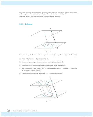 o que nos interessa neste curso s˜ao exemplos particulares de poliedros. O leitor interessado 
pode pesquisar sobre o assunto nos diversos livros indicados na bibliografia. 
Passemos agora a uma descri¸c˜ao mais formal de alguns poliedros. 
6.5.1 Prismas 
78 Fundamentos de geometria espacial 
R 
Figura 6.12 
Um prisma ´e o poliedro constru´ıdo da seguinte maneira (acompanhe nas figuras 6.12 e 6.13): 
(a) Tome dois planos  e  paralelos entre si; 
(b) em um dos planos, por exemplo , tome uma regi˜ao poligonal R; 
(c) tome uma reta l secante aos planos que n˜ao passe pelos pontos de R; 
(d) para cada ponto P  R tome a reta lP que passa pelo ponto e ´e paralela a l; cada reta 
lP encontra  em um ponto P. 
(e) Ent˜ao a uni˜ao de todos os segmentos PP ´e chamada de prisma. 
Figura 6.13 
Fundamentos de Geometria Espacial.indd 78 28/01/2013 11:09:46 
 