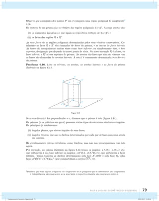 Observe que o conjunto dos pontos P em  comp˜oem uma regi˜ao poligonal R congruente2 
a R. 
Os v´ertices de um prisma s˜ao os v´ertices das regi˜oes poligonais R e R. As suas arestas s˜ao: 
(i) os segmentos paralelos a l que ligam os respectivos v´ertices de R e R; e 
(ii) os lados das regi˜oes R e R. 
As suas faces s˜ao as regi˜oes poligonais determinadas pelos seus v´ertices consecutivos. Ge-ralmente 
as faces R e R s˜ao chamadas de bases do prisma, e as outras de faces laterais. 
As bases s˜ao categorizadas muitas vezes como base inferior, ou simplesmente base, e base 
superior, designa¸c˜ao que depende do nosso ponto de vista. No nosso exemplo R ´e a base, ou 
base inferior, e R a base superior do prisma. As arestas das faces que n˜ao s˜ao comuns com 
as bases s˜ao chamadas de arestas laterais. A reta l ´e comumente denominada reta-diretriz 
do prisma. 
Problema 6.10. Liste os v´ertices, as arestas, as arestas laterais e as faces do prisma 
ilustrado na figura 6.13. 
AUla 6: Lugares geométricos e poliedros 79 
Figura 6.14 
Se a reta-diretriz l for perpendicular a , dizemos que o prisma ´e reto (figura 6.14). 
Os prismas (e os poliedros em geral) possuem v´arios tipos de estruturas similares a ˆangulos. 
Os principais j´a conhecemos: 
(i) ˆangulos planos, que s˜ao os ˆangulos de suas faces; 
(ii) ˆangulos diedros, que s˜ao os diedros determinados por cada par de faces com uma aresta 
em comum. 
H´a eventualmente outras estruturas, como triedros, mas n˜ao nos preocuparemos com isto 
agora. 
Por exemplo, no prisma ilustrado na figura 6.13 temos os ˆangulos ABC, BCD, etc, 
que pertencem `a sua base inferior; os ˆangulos BBA, CCD, etc, que pertencem a faces 
laterais. Temos tamb´em os diedros determinados pela face AABB e pela base R, pelas 
faces BBCC e CCDD (que compartilham a aresta CC, etc. 
2Dizemos que duas regi˜oes poligonais s˜ao congruentes se os pol´ıgonos que as determinam s˜ao congruentes; 
e dois pol´ıgonos s˜ao congruentes se os seus lados e respectivos ˆangulos s˜ao congruentes entre si. 
Fundamentos de Geometria Espacial.indd 79 28/01/2013 11:09:46 
 