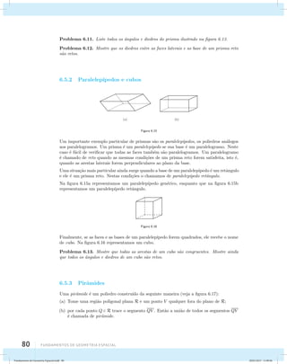 Problema 6.11. Liste todos os ˆangulos e diedros do prisma ilustrado na figura 6.13. 
Problema 6.12. Mostre que os diedros entre as faces laterais e as base de um prisma reto 
s˜ao retos. 
6.5.2 Paralelep´ıpedos e cubos 
80 Fundamentos de geometria espacial 
(a) (b) 
Figura 6.15 
Um importante exemplo particular de prismas s˜ao os paralelep´ıpedos, os poliedros an´alogos 
aos paralelogramos. Um prisma ´e um paralelep´ıpedo se sua base ´e um paralelogramo. Neste 
caso ´e f´acil de verificar que todas as faces tamb´em s˜ao paralelogramos. Um paralelogramo 
´e chamado de reto quando as mesmas condi¸c˜oes de um prisma reto forem satisfeita, isto ´e, 
quando as arestas laterais forem perpendiculares ao plano da base. 
Uma situa¸c˜ao mais particular ainda surge quando a base de um paralelep´ıpedo ´e um retˆangulo 
e ele ´e um prisma reto. Nestas condi¸c˜oes o chamamos de paralelep´ıpedo retˆangulo. 
Na figura 6.15a representamos um paralelep´ıpedo gen´erico, enquanto que na figura 6.15b 
representamos um paralelep´ıpedo retˆangulo. 
Figura 6.16 
Finalmente, se as faces e as bases de um paralelep´ıpedo forem quadrados, ele recebe o nome 
de cubo. Na figura 6.16 representamos um cubo. 
Problema 6.13. Mostre que todas as arestas de um cubo s˜ao congruentes. Mostre ainda 
que todos os ˆangulos e diedros de um cubo s˜ao retos. 
6.5.3 Pirˆamides 
Uma pirˆamide ´e um poliedro constru´ıdo da seguinte maneira (veja a figura 6.17): 
(a) Tome uma regi˜ao poligonal plana R e um ponto V qualquer fora do plano de R; 
(b) por cada ponto Q  R trace o segmento QV . Ent˜ao a uni˜ao de todos os segmentos QV 
´e chamada de pirˆamide. 
Fundamentos de Geometria Espacial.indd 80 28/01/2013 11:09:46 
 