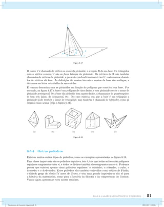 AUla 6: Lugares geométricos e poliedros 81 
Figura 6.17 
O ponto V ´e chamado de v´ertice ou cume da pirˆamide, e a regi˜ao R de sua base. Os triˆangulos 
com o v´ertice comum V s˜ao as faces laterais da pirˆamide. Os v´ertices de R s˜ao tamb´em 
chamados de v´ertices da pirˆamide, e para n˜ao confundir com o v´ertice V , costumamos cham´a-los 
de v´ertices da base. As defini¸c˜oes de arestas laterais e arestas da base s˜ao an´alogas, e 
deixamos ao leitor o trabalho de escrevˆe-las. 
´E 
comum denominarmos as pirˆamides em fun¸c˜ao do pol´ıgono que constitui sua base. Por 
exemplo, na figura 6.17 a base ´e um pol´ıgono de cinco lados, e esta pirˆamide recebe o nome de 
pirˆamide pentagonal. Se a base da pirˆamide tem quatro lados, a chamamos de quadrangular; 
se tem seis lados, de hexagonal, etc. No caso especial em que a base ´e um triˆangulo a 
pirˆamide pode receber o nome de triangular, mas tamb´em ´e chamada de tetraedro, como j´a 
citamos mais acima (veja a figura 6.11). 
Figura 6.18 
6.5.4 Outros poliedros 
Existem muitos outros tipos de poliedros, como os exemplos apresentados na figura 6.18. 
Uma classe importante s˜ao os poliedros regulares, isto ´e, tais que todas as faces s˜ao pol´ıgonos 
regulares congruentes entre si, e todos os diedros tamb´em s˜ao congruentes entre si. Podemos 
provar que existem apenas cinco poliedros regulares: o tetraedro, o octaedro, o cubo, o 
icosaedro e o dodecaedro. Estes poliedros s˜ao tamb´em conhecidos como s´olidos de Plat˜ao, 
o fil´osofo grego do s´eculo IV antes de Cristo, e tˆem uma grande importˆancia n˜ao s´o para 
a hist´oria da matem´atica, como para a hist´oria da filosofia e da compreens˜ao do Cosmos. 
Vamos agora apresentar estes nobres senhores. 
Fundamentos de Geometria Espacial.indd 81 28/01/2013 11:09:46 
 
