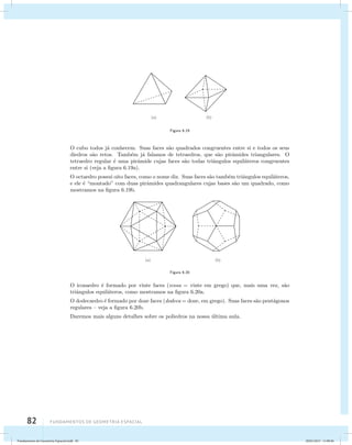 82 Fundamentos de geometria espacial 
Figura 6.19 
O cubo todos j´a conhecem. Suas faces s˜ao quadrados congruentes entre si e todos os seus 
diedros s˜ao retos. Tamb´em j´a falamos de tetraedros, que s˜ao pirˆamides triangulares. O 
tetraedro regular ´e uma pirˆamide cujas faces s˜ao todas triˆangulos equil´ateros congruentes 
entre si (veja a figura 6.19a). 
O octaedro possui oito faces, como o nome diz. Suas faces s˜ao tamb´em triˆangulos equil´ateros, 
e ele ´e “montado” com duas pirˆamides quadrangulares cujas bases s˜ao um quadrado, como 
mostramos na figura 6.19b. 
Figura 6.20 
O icosaedro ´e formado por vinte faces (icosa = vinte em grego) que, mais uma vez, s˜ao 
triˆangulos equil´ateros, como mostramos na figura 6.20a. 
O dodecaedro ´e formado por doze faces (dodeca = doze, em grego). Suas faces s˜ao pent´agonos 
regulares – veja a figura 6.20b. 
Daremos mais alguns detalhes sobre os poliedros na nossa ´ultima aula. 
Fundamentos de Geometria Espacial.indd 82 28/01/2013 11:09:46 
 