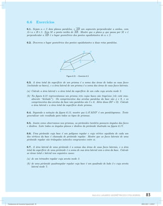 AUla 6: Lugares geométricos e poliedros 83 
6.6 Exerc´ıcios 
6.1. Sejam  e  dois planos paralelos, e AB um segmento perpendicular a ambos, com 
A   e B  . Seja M o ponto m´edio de AB. Mostre que o plano μ que passa por M e ´e 
perpendicular a AB ´e o lugar geom´etrico dos pontos equidistantes de  e . 
6.2. Descreva o lugar geom´etrico dos pontos equidistantes a duas retas paralelas. 
Figura 6.21: – Exerc´ıcio 6.3 
6.3. A ´area total da superf´ıcie de um prisma ´e a soma das ´areas de todas as suas faces 
(incluindo as bases), e a ´area lateral de um prisma ´e a soma das ´areas de suas faces laterais. 
(a) Calcule a ´area lateral e a ´area total da superf´ıcie de um cubo cuja aresta mede 2. 
(b) Na figura 6.21 representamos um prisma reto cujas bases s˜ao trap´ezios (ele est´a visu­almente 
“deitado”). Os comprimentos das arestas paralelas da base s˜ao 4 e 9, e os 
comprimentos das arestas da base n˜ao paralelas s˜ao 5 e 6. Al´em disso BF = 12. Calcule 
a ´area lateral e a ´area total da superf´ıcie deste prisma. 
6.4. Seguindo a nota¸c˜ao da figura 6.13, mostre que AADD ´e um paralelogramo. Tente 
generalizar este resultado para todos os tipos de prismas. 
6.5. Assim como observamos nos prismas, as pirˆamides tamb´em possuem ˆangulos das faces 
e diedros. Liste todos os ˆangulos planos e diedros da pirˆamide ilustrada na figura 6.17. 
6.6. Uma pirˆamide cuja base ´e um pol´ıgono regular e cujo v´ertice equidista de cada um 
dos v´ertices da base ´e chamada de pirˆamide regular. Mostre que as faces laterais de uma 
pirˆamide regular s˜ao triˆangulos is´osceles congruentes entre si. 
6.7. A ´area lateral de uma pirˆamide ´e a somas das ´areas de suas faces laterais, e a ´area 
total da superf´ıcie de uma pirˆamide ´e a soma de sua ´area lateral com a ´area da base. Calcule 
as ´areas total e lateral nos seguintes casos: 
(a) de um tetraedro regular cuja aresta mede 3. 
(b) de uma pirˆamide quadrangular regular cuja base ´e um quadrado de lado 2 e cuja aresta 
lateral mede 7. 
Fundamentos de Geometria Espacial.indd 83 28/01/2013 11:09:47 
 