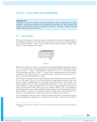 aula 7 : Volumes de poliedros 85 
AULA7: VOLUMES DE POLIEDROS 
OBJETIVOS 
Introduzir o conceito de volumes de s´olidos geom´etricos, mais especificamente de regi˜oes 
poliedrais. Apresentar um sistema de princ´ıpios que estabele¸ca com rigor adequado este 
conceito; neste sistema inclui-se o Princ´ıpio de Cavalieri. Calcular o volume de alguns 
s´olidos apresentados na aula anterior. 
7.1 Introdu¸c˜ao 
Nesta aula estudaremos o conceito de volume e calcularemos os volumes de alguns s´olidos. O 
procedimento ´e an´alogo ao que foi feito para apresentar o conceito de ´area de figuras planas 
em [7]. Queremos medir o “tanto” que um objeto espacial ocupa um lugar no espa¸co. Este 
“tanto” ´e o que chamaremos de volume1. 
Figura 7.1 
Vejamos um exemplo. Na figura 7.1 representamos um paralelep´ıpedo cujas arestas medem 
8, 4 e 4. Cortamos ent˜ao o paralelep´ıpedo com v´arios planos paralelos, formando pequenos 
cubos de aresta 1. Ent˜ao o paralelep´ıpedo ´e formado de 8 × 4 × 4 = 128 destes cubos. 
Assim poder´ıamos dizer que o “tanto” (= volume) que o paralelep´ıpedo ocupa no espa¸co ´e 
equivalente a 128 cubos de aresta 1. Se dissermos que o volume do cubo de aresta 1 ´e 1, 
ent˜ao o volume do paralelep´ıpedo seria 128. 
No exemplo acima apresentamos um paralelep´ıpedo cujas arestas tˆem comprimentos inteiros. 
E se n˜ao for assim? Bem, se as arestas possu´ıssem comprimentos racionais, ainda seria 
poss´ıvel dividir o paralelep´ıpedo em cubos iguais com lados racionais. Por exemplo, se as 
arestas medissem 34, 57 e 23, ent˜ao podemos dividi-lo em 3 × 5 × 2 = 30 cubos de aresta 
184 (verifique!); e ent˜ao poder´ıamos dizer que o volume do paralelep´ıpedo corresponde ao 
volume de 30 cubos de aresta 184, ou que o seu volume ´e 3084 = 521. Se as arestas do 
paralelep´ıpedo n˜ao tiverem todas medidas racionais, podemos tomar aproxima¸c˜oes racionais 
destas medidas e, atrav´es de um processo de limite, mostrar que ´e razo´avel afirmar que o 
volume de um paralelep´ıpedo ´e dado pelo produto das medidas de suas arestas. 
E como poder´ıamos fazer para medir o volume de figuras mais gerais, como prismas que n˜ao 
sejam paralelep´ıpedos, pirˆamides, etc.? Poder´ıamos “aproximar” a figura atrav´es de blocos 
1Deixaremos, daqui por diante, a palavra “volume” em it´alico, at´e que apresentemos este conceito com mais 
precis˜ao. 
Fundamentos de Geometria Espacial.indd 85 28/01/2013 11:09:48 
 