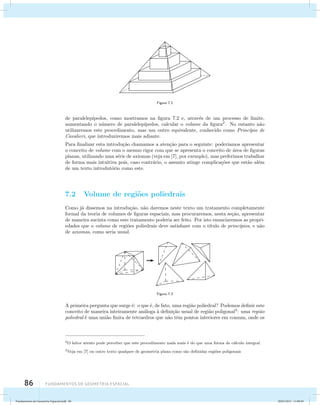 86 Fundamentos de geometria espacial 
Figura 7.2 
de paralelep´ıpedos, como mostramos na figura 7.2 e, atrav´es de um processo de limite, 
aumentando o n´umero de paralelep´ıpedos, calcular o volume da figura2. No entanto n˜ao 
utilizaremos este procedimento, mas um outro equivalente, conhecido como Princ´ıpio de 
Cavalieri, que introduziremos mais adiante. 
Para finalizar esta introdu¸c˜ao chamamos a aten¸c˜ao para o seguinte: poder´ıamos apresentar 
o conceito de volume com o mesmo rigor com que se apresenta o conceito de ´area de figuras 
planas, utilizando uma s´erie de axiomas (veja em [7], por exemplo), mas preferimos trabalhar 
de forma mais intuitiva pois, caso contr´ario, o assunto atinge complica¸c˜oes que est˜ao al´em 
de um texto introdut´orio como este. 
7.2 Volume de regi˜oes poliedrais 
Como j´a dissemos na introdu¸c˜ao, n˜ao daremos neste texto um tratamento completamente 
formal da teoria de volumes de figuras espaciais, mas procuraremos, nesta se¸c˜ao, apresentar 
de maneira sucinta como este tratamento poderia ser feito. Por isto enunciaremos as propri-edades 
que o volume de regi˜oes poliedrais deve satisfazer com o t´ıtulo de princ´ıpios, e n˜ao 
de axiomas, como seria usual. 
Figura 7.3 
A primeira pergunta que surge ´e: o que ´e, de fato, uma regi˜ao poliedral? Podemos definir este 
conceito de maneira inteiramente an´aloga `a defini¸c˜ao usual de regi˜ao poligonal3: uma regi˜ao 
poliedral ´e uma uni˜ao finita de tetraedros que n˜ao tˆem pontos interiores em comum, onde os 
2O leitor atento pode perceber que este procedimento nada mais ´e do que uma forma de c´alculo integral. 
3Veja em [7] ou outro texto qualquer de geometria plana como s˜ao definidas regi˜oes poligonais 
Fundamentos de Geometria Espacial.indd 86 28/01/2013 11:09:49 
 