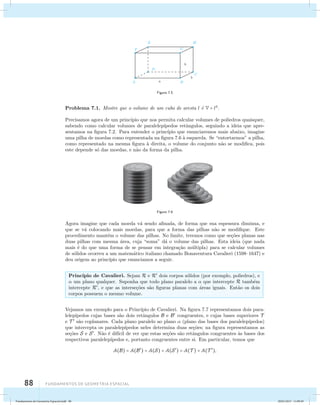 88 Fundamentos de geometria espacial 
Figura 7.5 
Problema 7.1. Mostre que o volume de um cubo de aresta l ´e V = l3. 
Precisamos agora de um princ´ıpio que nos permita calcular volumes de poliedros quaisquer, 
sabendo como calcular volumes de paralelep´ıpedos retˆangulos, seguindo a ideia que apre-sentamos 
na figura 7.2. Para entender o princ´ıpio que enunciaremos mais abaixo, imagine 
uma pilha de moedas como representada na figura 7.6 `a esquerda. Se “entortarmos” a pilha, 
como representado na mesma figura `a direita, o volume do conjunto n˜ao se modifica, pois 
este depende s´o das moedas, e n˜ao da forma da pilha. 
Figura 7.6 
Agora imagine que cada moeda v´a sendo afinada, de forma que sua espessura diminua, e 
que se v´a colocando mais moedas, para que a forma das pilhas n˜ao se modifique. Este 
procedimento mant´em o volume das pilhas. No limite, teremos como que se¸c˜oes planas nas 
duas pilhas com mesma ´area, cuja “soma” d´a o volume das pilhas. Esta ideia (que nada 
mais ´e do que uma forma de se pensar em integra¸c˜ao m´ultipla) para se calcular volumes 
de s´olidos ocorreu a um matem´atico italiano chamado Bonaventura Cavalieri (1598–1647) e 
deu origem ao princ´ıpio que enunciamos a seguir. 
Princ´ıpio de Cavalieri. Sejam R e R dois corpos s´olidos (por exemplo, poliedros), e 
 um plano qualquer. Suponha que todo plano paralelo a  que intercepte R tamb´em 
intercepte R, e que as interse¸c˜oes s˜ao figuras planas com ´areas iguais. Ent˜ao os dois 
corpos possuem o mesmo volume. 
Vejamos um exemplo para o Princ´ıpio de Cavalieri. Na figura 7.7 representamos dois para-lelep 
´ıpedos cujas bases s˜ao dois retˆangulos B e B congruentes, e cujas bases superiores T 
e T  s˜ao coplanares. Cada plano paralelo ao plano  (plano das bases dos paralelep´ıpedos) 
que intercepta os paralelep´ıpedos neles determina duas se¸c˜oes; na figura representamos as 
se¸c˜oes S e S. N˜ao ´e dif´ıcil de ver que estas se¸c˜oes s˜ao retˆangulos congruentes `as bases dos 
respectivos paralelep´ıpedos e, portanto congruentes entre si. Em particular, temos que 
A(B) = A(B) = A(S) = A(S) = A(T ) = A(T ), 
Fundamentos de Geometria Espacial.indd 88 28/01/2013 11:09:49 
 