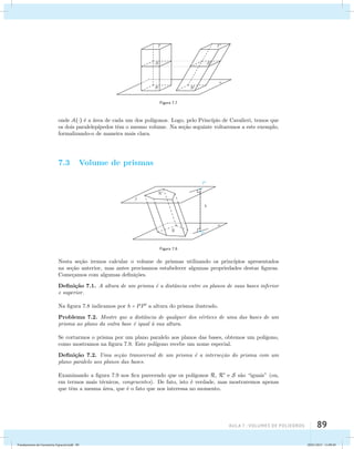 aula 7 : Volumes de poliedros 89 
Figura 7.7 
onde A() ´e a ´area de cada um dos pol´ıgonos. Logo, pelo Princ´ıpio de Cavalieri, temos que 
os dois paralelep´ıpedos tˆem o mesmo volume. Na se¸c˜ao seguinte voltaremos a este exemplo, 
formalizando-o de maneira mais clara. 
7.3 Volume de prismas 
Figura 7.8 
Nesta se¸c˜ao iremos calcular o volume de prismas utilizando os princ´ıpios apresentados 
na se¸c˜ao anterior, mas antes precisamos estabelecer algumas propriedades destas figuras. 
Come¸camos com algumas defini¸c˜oes. 
Defini¸c˜ao 7.1. A altura de um prisma ´e a distˆancia entre os planos de suas bases inferior 
e superior. 
Na figura 7.8 indicamos por h = PP a altura do prisma ilustrado. 
Problema 7.2. Mostre que a distˆancia de qualquer dos v´ertices de uma das bases de um 
prisma ao plano da outra base ´e igual `a sua altura. 
Se cortarmos o prisma por um plano paralelo aos planos das bases, obtemos um pol´ıgono, 
como mostramos na figura 7.9. Este pol´ıgono recebe um nome especial. 
Defini¸c˜ao 7.2. Uma se¸c˜ao transversal de um prisma ´e a interse¸c˜ao do prisma com um 
plano paralelo aos planos das bases. 
Examinando a figura 7.9 nos fica parecendo que os pol´ıgonos R, R e S s˜ao “iguais” (ou, 
em termos mais t´ecnicos, congruentes). De fato, isto ´e verdade, mas mostraremos apenas 
que tˆem a mesma ´area, que ´e o fato que nos interessa no momento. 
Fundamentos de Geometria Espacial.indd 89 28/01/2013 11:09:49 
 