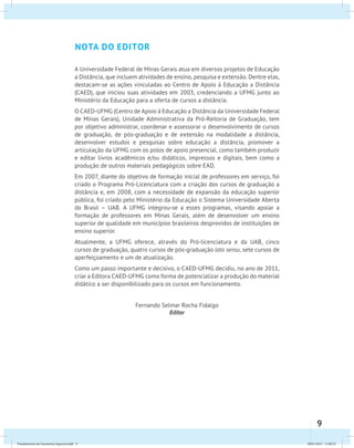 9 
nota do edit or 
A Universidade Federal de Minas Gerais atua em diversos projetos de Educação 
a Distância, que incluem atividades de ensino, pesquisa e extensão. Dentre elas, 
destacam-se as ações vinculadas ao Centro de Apoio à Educação a Distância 
(CAED), que iniciou suas atividades em 2003, credenciando a UFMG junto ao 
Ministério da Educação para a oferta de cursos a distância. 
O CAED-UFMG (Centro de Apoio à Educação a Distância da Universidade Federal 
de Minas Gerais), Unidade Administrativa da Pró-Reitoria de Graduação, tem 
por objetivo administrar, coordenar e assessorar o desenvolvimento de cursos 
de graduação, de pós-graduação e de extensão na modalidade a distância, 
desenvolver estudos e pesquisas sobre educação a distância, promover a 
articulação da UFMG com os polos de apoio presencial, como também produzir 
e editar livros acadêmicos e/ou didáticos, impressos e digitais, bem como a 
produção de outros materiais pedagógicos sobre EAD. 
Em 2007, diante do objetivo de formação inicial de professores em serviço, foi 
criado o Programa Pró-Licenciatura com a criação dos cursos de graduação a 
distância e, em 2008, com a necessidade de expansão da educação superior 
pública, foi criado pelo Ministério da Educação o Sistema Universidade Aberta 
do Brasil – UAB. A UFMG integrou-se a esses programas, visando apoiar a 
formação de professores em Minas Gerais, além de desenvolver um ensino 
superior de qualidade em municípios brasileiros desprovidos de instituições de 
ensino superior. 
Atualmente, a UFMG oferece, através do Pró-licenciatura e da UAB, cinco 
cursos de graduação, quatro cursos de pós-graduação lato sensu, sete cursos de 
aperfeiçoamento e um de atualização. 
Como um passo importante e decisivo, o CAED-UFMG decidiu, no ano de 2011, 
criar a Editora CAED-UFMG como forma de potencializar a produção do material 
didático a ser disponibilizado para os cursos em funcionamento. 
Fernando Selmar Rocha Fidalgo 
Editor 
Fundamentos de Geometria Espacial.indd 9 28/01/2013 11:09:23 
 