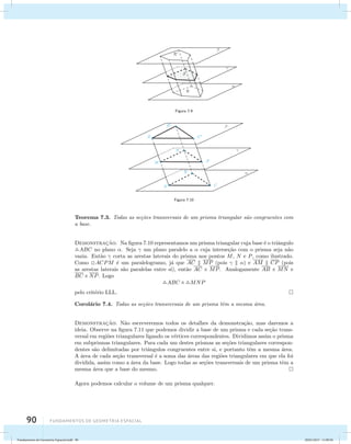 90 Fundamentos de geometria espacial 
Figura 7.9 
Figura 7.10 
Teorema 7.3. Todas as se¸c˜oes transversais de um prisma triangular s˜ao congruentes com 
a base. 
Demonstrac¸˜ao. Na figura 7.10 representamos um prisma triangular cuja base ´e o triˆangulo 
ABC no plano . Seja  um plano paralelo a  cuja interse¸c˜ao com o prisma seja n˜ao 
vazia. Ent˜ao  corta as arestas laterais do prisma nos pontos M, N e P, como ilustrado. 
Como ACPM ´e um paralelogramo, j´a que AC  MP (pois   ) e AM  CP (pois 
as arestas laterais s˜ao paralelas entre si), ent˜ao AC  MP. Analogamente AB  MN e 
BC  NP. Logo 
ABC  MNP 
pelo crit´erio LLL. 
Corol´ario 7.4. Todas as se¸c˜oes transversais de um prisma tˆem a mesma ´area. 
Demonstrac¸˜ao. N˜ao escreveremos todos os detalhes da demonstra¸c˜ao, mas daremos a 
ideia. Observe na figura 7.11 que podemos dividir a base de um prisma e cada se¸c˜ao trans-versal 
em regi˜oes triangulares ligando os v´ertices correspondentes. Dividimos assim o prisma 
em subprismas triangulares. Para cada um destes prismas as se¸c˜oes triangulares correspon-dentes 
s˜ao delimitadas por triˆangulos congruentes entre si, e portanto tˆem a mesma ´area. 
A ´area de cada se¸c˜ao transversal ´e a soma das ´areas das regi˜oes triangulares em que ela foi 
dividida, assim como a ´area da base. Logo todas as se¸c˜oes transversais de um prisma tˆem a 
mesma ´area que a base do mesmo. 
Agora podemos calcular o volume de um prisma qualquer. 
Fundamentos de Geometria Espacial.indd 90 28/01/2013 11:09:50 
 