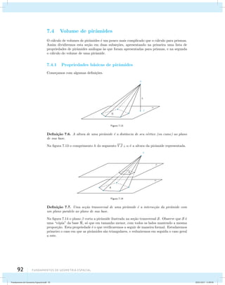 7.4 Volume de pirˆamides 
O c´alculo de volumes de pirˆamides ´e um pouco mais complicado que o c´alculo para prismas. 
Assim dividiremos esta se¸c˜ao em duas subse¸c˜oes, apresentando na primeira uma lista de 
propriedades de pirˆamides an´alogas `as que foram apresentadas para prismas, e na segunda 
o c´alculo do volume de uma pirˆamide. 
7.4.1 Propriedades b´asicas de pirˆamides 
Come¸camos com algumas defini¸c˜oes. 
92 Fundamentos de geometria espacial 
Figura 7.13 
Defini¸c˜ao 7.6. A altura de uma pirˆamide ´e a distˆancia de seu v´ertice (ou cume) ao plano 
de sua base. 
Na figura 7.13 o comprimento h do segmento V J   ´e a altura da pirˆamide representada. 
Figura 7.14 
Defini¸c˜ao 7.7. Uma se¸c˜ao transversal de uma pirˆamide ´e a interse¸c˜ao da pirˆamide com 
um plano paralelo ao plano de sua base. 
Na figura 7.14 o plano  corta a pirˆamide ilustrada na se¸c˜ao transversal S. Observe que S ´e 
uma “c´opia” da base R, s´o que em tamanho menor, com todos os lados mantendo a mesma 
propor¸c˜ao. Esta propriedade ´e o que verificaremos a seguir de maneira formal. Estudaremos 
primeiro o caso em que as pirˆamides s˜ao triangulares, e reduziremos em seguida o caso geral 
a este. 
Fundamentos de Geometria Espacial.indd 92 28/01/2013 11:09:50 
 