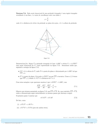 Teorema 7.8. Toda se¸c˜ao transversal de uma pirˆamide triangular ´e uma regi˜ao triangular 
semelhante `a sua base, e a raz˜ao de semelhan¸ca entre seus lados ´e 
aula 7 : Volumes de poliedros 93 
 = d 
h 
, 
onde d ´e a distˆancia do v´ertice da pirˆamide ao plano da se¸c˜ao, e h ´e a altura da pirˆamide. 
Figura 7.15 
Demonstrac¸˜ao. Sejam T a pirˆamide triangular de base ABC e v´ertice V , e ABC 
uma se¸c˜ao transversal de T , como representado na figura 7.15. Assumimos ainda que, 
seguindo a nota¸c˜ao da figura 7.15, 
V P = h ´e a altura de T , onde P ´e o ponto do plano  determinado por ABC tal que 
V P  ; 
P ´e o ponto do plano  da se¸c˜ao ABC em que V P o encontra. Como    temos 
que V P  , donde d = V P ´e a distˆancia de V a . 
Com estas nota¸c˜oes o que queremos mostrar ´e que ABC  ABC, com 
AB 
AB 
= AC 
AC 
= BC 
BC 
= d 
h 
= . (7.1) 
Observe que estamos assumindo, na figura 7.15, que V P  VA. Se, caso contr´ario, V P = VA, 
ent˜ao a demonstra¸c˜ao segue essencialmente os mesmos passos que daremos a seguir. 
O primeiro passo ´e mostrar que 
VAP  V AP. (7.2) 
De fato, como 
(i) AV P = AV P e 
(ii) V PA  V PA (pois s˜ao ambos retos), 
Fundamentos de Geometria Espacial.indd 93 28/01/2013 11:09:50 
 