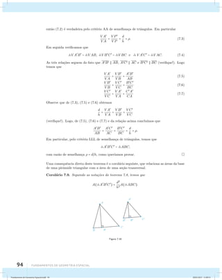 ent˜ao (7.2) ´e verdadeira pelo crit´erio AA de semelhan¸ca de triˆangulos. Em particular 
94 Fundamentos de geometria espacial 
VA 
VA 
= V P 
V P 
= d 
h 
= . (7.3) 
Em seguida verificamos que 
VAB  V AB, VBC  V BC e VAC  V AC. (7.4) 
As trˆes rela¸c˜oes seguem do fato que AB  AB, AC  AC e BC  BC (verifique!). Logo 
temos que 
VA 
VA 
= VB 
VB 
= AB 
AB 
(7.5) 
VB 
VB 
= V C 
V C 
= BC 
BC 
(7.6) 
V C 
V C 
= VA 
VA 
= CA 
CA 
(7.7) 
Observe que de (7.3), (7.5) e (7.6) obtemos 
d 
h 
= VA 
VA 
= VB 
VB 
= V C 
V C 
(verifique!). Logo, de (7.5), (7.6) e (7.7) e da rela¸c˜ao acima conclu´ımos que 
AB 
AB 
= AC 
AC 
= BC 
BC 
= d 
h 
= . 
Em particular, pelo crit´erio LLL de semelhan¸ca de triˆangulos, temos que 
ABC  ABC, 
com raz˜ao de semelhan¸ca  = dh, como quer´ıamos provar. 
Uma consequˆencia direta deste teorema ´e o corol´ario seguinte, que relaciona as ´areas da base 
de uma pirˆamide triangular com a ´area de uma se¸c˜ao transversal. 
Corol´ario 7.9. Seguindo as nota¸c˜oes do teorema 7.8, temos que 
A(ABC) = d2 
h2 
A(ABC). 
Figura 7.16 
Fundamentos de Geometria Espacial.indd 94 28/01/2013 11:09:51 
 