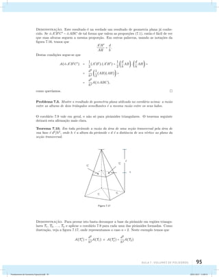 Demonstrac¸˜ao. Este resultado ´e na verdade um resultado de geometria plana j´a conhe-cido. 
Se ABC  ABC de tal forma que valem as propor¸c˜oes (7.1), ent˜ao ´e f´acil de ver 
que suas alturas seguem a mesma propor¸c˜ao. Em outras palavras, usando as nota¸c˜oes da 
figura 7.16, temos que 
aula 7 : Volumes de poliedros 95 
AH 
AH 
= d 
h 
. 
Destas condi¸c˜oes segue-se que 
A(ABC) = 1 
2 
(AB).(AH) = 1 
2 
 d 
h 
AB .  d 
h 
AH = 
= d2 
h2 1 
2 
(AB)(AH) = 
= d2 
h2 
A(ABC), 
como quer´ıamos. 
Problema 7.3. Mostre o resultado de geometria plana utilizado no corol´ario acima: a raz˜ao 
entre as alturas de dois triˆangulos semelhantes ´e a mesma raz˜ao entre os seus lados. 
O corol´ario 7.9 vale em geral, e n˜ao s´o para pirˆamides triangulares. O teorema seguinte 
deixar´a esta afirma¸c˜ao mais clara. 
Teorema 7.10. Em toda pirˆamide a raz˜ao da ´area de uma se¸c˜ao transversal pela ´area de 
sua base ´e d2h2, onde h ´e a altura da pirˆamide e d ´e a distˆancia de seu v´ertice ao plano da 
se¸c˜ao transversal. 
Figura 7.17 
Demonstrac¸˜ao. Para provar isto basta decompor a base da pirˆamide em regi˜oes triangu-lares 
T1, T2, . . ., Tn e aplicar o corol´ario 7.9 para cada uma das pirˆamides formadas. Como 
ilustra¸c˜ao, veja a figura 7.17, onde representamos o caso n = 2. Neste exemplo temos que 
1 ) = d2 
A(T  
h2 
2 ) = d2 
A(T1) e A(T  
h2 
A(T2) 
Fundamentos de Geometria Espacial.indd 95 28/01/2013 11:09:51 
 