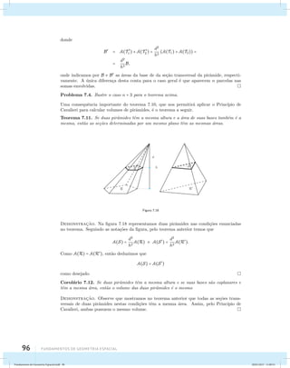 donde 
B = A(T  
96 Fundamentos de geometria espacial 
1 ) + A(T  
2 ) = d2 
h2 (A(T1) + A(T2)) = 
= d2 
h2 B, 
onde indicamos por B e B as ´areas da base de da se¸c˜ao transversal da pirˆamide, respecti-vamente. 
A ´unica diferen¸ca desta conta para o caso geral ´e que aparecem n parcelas nas 
somas envolvidas. 
Problema 7.4. Ilustre o caso n = 3 para o teorema acima. 
Uma consequˆencia importante do teorema 7.10, que nos permitir´a aplicar o Princ´ıpio de 
Cavalieri para calcular volumes de pirˆamides, ´e o teorema a seguir. 
Teorema 7.11. Se duas pirˆamides tˆem a mesma altura e a ´area de suas bases tamb´em ´e a 
mesma, ent˜ao as se¸c˜oes determinadas por um mesmo plano tˆem as mesmas ´areas. 
Figura 7.18 
Demonstrac¸˜ao. Na figura 7.18 representamos duas pirˆamides nas condi¸c˜oes enunciadas 
no teorema. Seguindo as nota¸c˜oes da figura, pelo teorema anterior temos que 
A(S) = d2 
h2 
A(R) e A(S) = d2 
h2 
A(R). 
Como A(R) = A(R), ent˜ao deduzimos que 
A(S) = A(S) 
como desejado. 
Corol´ario 7.12. Se duas pirˆamides tˆem a mesma altura e se suas bases s˜ao coplanares e 
tˆem a mesma ´area, ent˜ao o volume das duas pirˆamides ´e o mesmo 
Demonstrac¸˜ao. Observe que mostramos no teorema anterior que todas as se¸c˜oes trans-versais 
de duas pirˆamides nestas condi¸c˜oes tˆem a mesma ´area. Assim, pelo Princ´ıpio de 
Cavalieri, ambas possuem o mesmo volume. 
Fundamentos de Geometria Espacial.indd 96 28/01/2013 11:09:51 
 