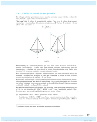 aula 7 : Volumes de poliedros 97 
7.4.2 C´alculo do volume de uma pirˆamide 
Na subse¸c˜ao anterior apresentamos todo o material necess´ario para se calcular o volume de 
uma pirˆamide. Agora, vamos ao c´alculo efetivo. 
Teorema 7.13. O volume de uma pirˆamide qualquer ´e um ter¸co do volume do prisma de 
mesma base e mesma altura. Ou, dito de outra forma, se B ´e a base da pirˆamide, e h sua 
altura ent˜ao seu volume ´e 
V = 1 
3 
A(B).h. 
Figura 7.19 
Demonstrac¸˜ao. Observamos primeiro que basta fazer o caso em que a pirˆamide ´e tri-angular 
(um tetraedro). De fato, dada uma pirˆamide qualquer, construa uma outra de 
mesma altura e cuja base seja um triˆangulo de mesma ´area da pirˆamide dada. Assim, pelo 
corol´ario 7.12 estas duas pirˆamides possuem o mesmo volume. 
Uma outra simplifica¸c˜ao ´e a seguinte: podemos assumir que uma das arestas laterais da 
pirˆamide ´e perpendicular ao plano da base pois, repetimos, o volume de uma pirˆamide 
depende apenas da ´area de sua base e de sua altura. 
Resumindo: assumimos que a pirˆamide ´e triangular com uma de suas arestas laterais perpen-dicular 
ao plano da base, sem perda de generalidade. Agora constru´ımos sobre esta pirˆamide 
um prisma triangular reto, como apresentado na figura 7.19 (na figura 7.19a representamos 
a pirˆamide original, e na figura 7.19b o prisma). 
Em seguida desmembramos o prisma em trˆes pirˆamides, como mostramos nas figuras 7.19b 
e 7.20. As trˆes pirˆamides s˜ao5 ADEV , ABEV e ABCV (que ´e a pirˆamide original). Mos-traremos 
agora que estas trˆes pirˆamides possuem o mesmo volume. 
(a) As pirˆamides ADEV e ABEV possuem o mesmo volume: 
Consideremos ADE e AEB como bases, respectivamente, destas duas pirˆamides. 
Com esta escolha a distˆancia h de V ao plano determinado pelos triˆangulos ADE e 
5Utilizamos os v´ertices para indicar as pirˆamides, escritos em ordem qualquer. 
Fundamentos de Geometria Espacial.indd 97 28/01/2013 11:09:52 
 