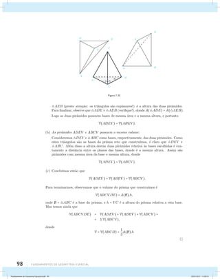 98 Fundamentos de geometria espacial 
Figura 7.20 
AEB (preste aten¸c˜ao: os triˆangulos s˜ao coplanares!) ´e a altura das duas pirˆamides. 
Para finalizar, observe que ADE  AEB (verifique!), donde A(ADE) = A(AEB). 
Logo as duas pirˆamides possuem bases de mesma ´area e a mesma altura, e portanto 
V(ADEV ) = V(ABEV ). 
(b) As pirˆamides ADEV e ABCV possuem o mesmo volume: 
Consideremos DEV e ABC como bases, respectivamente, das duas pirˆamides. Como 
estes triˆangulos s˜ao as bases do prisma reto que constru´ımos, ´e claro que DEV  
ABC. Al´em disso a altura destas duas pirˆamides relativa `as bases escolhidas ´e exa­tamente 
a distˆancia entre os planos das bases, donde ´e a mesma altura. Assim s˜ao 
pirˆamides com mesma ´area da base e mesma altura, donde 
V(ADEV ) = V(ABCV ). 
(c) Conclu´ımos ent˜ao que 
V(ADEV ) = V(ABEV ) = V(ABCV ). 
Para terminarmos, observamos que o volume do prisma que constru´ımos ´e 
V(ABCV DE) = A(B).h, 
onde B = ABC ´e a base do prisma; e h = V C ´e a altura do prisma relativa a esta base. 
Mas temos ainda que 
V(ABCV DE) = V(ADEV ) + V(ABEV ) + V(ABCV ) = 
= 3.V(ABCV ), 
donde 
V = V(ABCD) = 1 
3 
A(B).h 
Fundamentos de Geometria Espacial.indd 98 28/01/2013 11:09:52 
 