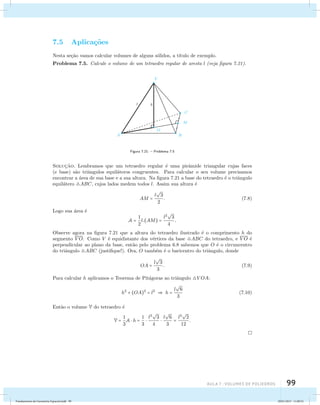 aula 7 : Volumes de poliedros 99 
7.5 Aplica¸c˜oes 
Nesta se¸c˜ao vamos calcular volumes de alguns s´olidos, a t´ıtulo de exemplo. 
Problema 7.5. Calcule o volume de um tetraedro regular de aresta l (veja figura 7.21). 
Figura 7.21: – Problema 7.5 
Soluc¸˜ao. Lembramos que um tetraedro regular ´e uma pirˆamide triangular cujas faces 
(e base) s˜ao triˆangulos equil´ateros congruentes. Para calcular o seu volume precisamos 
encontrar a ´area de sua base e a sua altura. Na figura 7.21 a base do tetraedro ´e o triˆangulo 
equil´atero ABC, cujos lados medem todos l. Assim sua altura ´e 
AM = l 
 
3 
2 
. (7.8) 
Logo sua ´area ´e 
A = 1 
2 
l.(AM) = l2 
 
3 
4 
. 
Observe agora na figura 7.21 que a altura do tetraedro ilustrado ´e o comprimento h do 
segmento VO. Como V ´e equidistante dos v´ertices da base ABC do tetraedro, e VO ´e 
perpendicular ao plano da base, ent˜ao pelo problema 6.8 sabemos que O ´e o circuncentro 
do triˆangulo ABC (justifique!). Ora, O tamb´em ´e o baricentro do triˆangulo, donde 
OA = l 
 
3 
3 
. (7.9) 
Para calcular h aplicamos o Teorema de Pit´agoras ao triˆangulo V OA: 
h2 + (OA)2 = l2  h = l 
 
6 
3 
(7.10) 
Ent˜ao o volume V do tetraedro ´e 
V = 1 
3 
A  h = 1 
3 
 l2 
 
3 
4 
 l 
 
6 
3 
 
2 
12 
= l3 
. 
Fundamentos de Geometria Espacial.indd 99 28/01/2013 11:09:52 
 