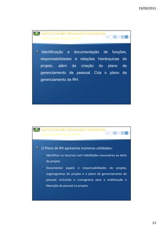 19/09/2013
13
DesenvolverplanodeRH
Identificação e documentação de funções,
responsabilidades e relações hierárquicas do
projeto, além da criação do plano de
gerenciamento de pessoal. Cria o plano de
gerenciamento de RH.
DesenvolverplanodeRH
O Plano de RH apresenta inúmeras utilidades:
Identificar os recursos com habilidades necessárias ao êxito
do projeto
Documentar papéis e responsabilidades do projeto,
organogramas do projeto e o plano de gerenciamento de
pessoal, incluindo o cronograma para a mobilização e
liberação de pessoal no projeto.
 