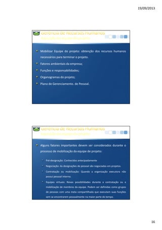 19/09/2013
16
Aquisiçãodaequipedoprojeto
Mobilizar Equipe do projeto: obtenção dos recursos humanos
necessários para terminar o projeto.
Fatores ambientais da empresa;
Funções e responsabilidades;
Organogramas do projeto;
Plano de Gerenciamento. de Pessoal.
Aquisiçãodaequipedoprojeto
Alguns fatores importantes devem ser considerados durante o
processo de mobilização da equipe de projeto:
Pré-designação: Conhecidos antecipadamente
Negociação: As designações de pessoal são negociadas em projetos.
Contratação ou mobilização: Quando a organização executora não
possui pessoal interno.
Equipes virtuais: Novas possibilidades durante a contratação ou a
mobilização de membros da equipe. Podem ser definidas como grupos
de pessoas com uma meta compartilhada que executam suas funções
sem se encontrarem pessoalmente na maior parte do tempo.
 