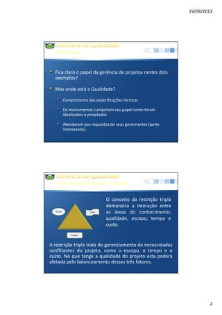 19/09/2013
2
Introdução
Fica claro o papel da gerência de projetos nestes dois
exemplos?
Mas onde está a Qualidade?
Cumprimento das especificações técnicas
Os monumentos cumpriram seu papel como foram
idealizados e projetados
Atenderam aos requisitos de seus governantes (parte
interessada).
RestriçãoTripla(TripleConstraint)
CustoTempo
Escopo
A restrição tripla trata do gerenciamento de necessidades
conflitantes do projeto, como o escopo, o tempo e o
custo. No que tange a qualidade do projeto esta poderá
afetada pelo balanceamento desses três fatores.
O conceito da restrição tripla
demonstra a interação entre
as áreas do conhecimento:
qualidade, escopo, tempo e
custo.
 
