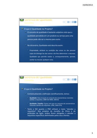 19/09/2013
3
Conceitos
O que é Qualidade no Projeto?
O conceito de qualidade é bastante subjetivo visto que a
qualidade percebida em um produto ou serviço para uma
pessoa pode não ser a mesma para outra.
No dicionário, Qualidade está descrita assim:
Propriedade, atributo ou condição das coisas ou das pessoas
capaz de distingui-las das outras e de lhes determinar a natureza.
Qualidade que permite avaliar e, consequentemente, aprovar,
aceitar ou recusar, qualquer coisa.
Conceitos
O que é Qualidade no Projeto?
Contextualizando a definição cientificamente, temos:
Qualidade: Grau no qual um conjunto de características inerentes
satisfaz a requisitos. (NBR ISO 9000, 2005:8)
Qualidade / Quality: O grau com que um conjunto de características
inerentes atende aos requisitos. (PMI, 2004:374)
Tanto a ISO quanto o PMI utilizam o texto “atender a
requisitos”. Nos projetos da muralha da China e da
pirâmides do Egito, ambos foram obrigados a atender a
requisitos específicos delimitados pelos seus clientes.
 