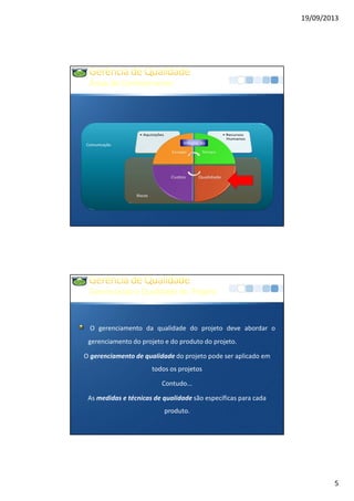 19/09/2013
5
Comunicação
ÁreasdeConhecimento
Riscos
Integração
GerenciandoaQualidadedo Projeto
O gerenciamento da qualidade do projeto deve abordar o
gerenciamento do projeto e do produto do projeto.
O gerenciamento de qualidade do projeto pode ser aplicado em
todos os projetos
Contudo...
As medidas e técnicas de qualidade são específicas para cada
produto.
 